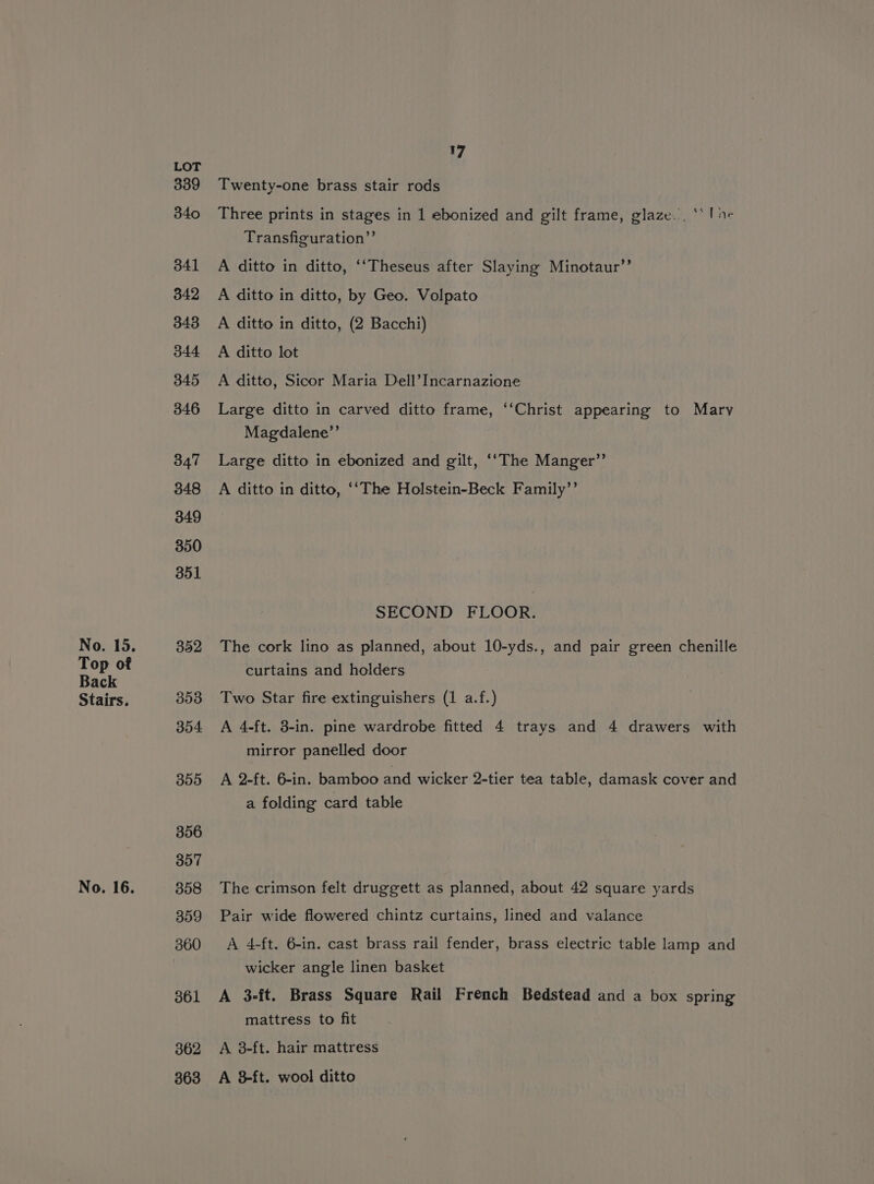 Top of Back Stairs. No. 16. LOT 339 340 341 342 348 344 345 346 347 348 349 350 351 303 304 395 307 358 359 360 361 362 363 17 Twenty-one brass stair rods Three prints in stages in 1 ebonized and gilt frame, glaze... ** | ne Transfiguration” A ditto in ditto, ‘‘Theseus after Slaying Minotaur’’ A ditto in ditto, by Geo. Volpato A ditto in ditto, (2 Bacchi) A ditto lot A ditto, Sicor Maria Dell’Incarnazione Large ditto in carved ditto frame, ‘‘Christ appearing to Mary Magdalene”’ Large ditto in ebonized and gilt, ‘‘The Manger”’ A ditto in ditto, ‘‘The Holstein-Beck Family’’ SECOND FLOOR. curtains and holders Two Star fire extinguishers (1 a.f.) A 4-ft. 3-in. pine wardrobe fitted 4 trays and 4 drawers with mirror panelled door A 2-ft. 6-in. bamboo and wicker 2-tier tea table, damask cover and a folding card table The crimson felt druggett as planned, about 42 square yards Pair wide flowered chintz curtains, lined and valance A 4-ft. 6-in. cast brass rail fender, brass electric table lamp and wicker angle linen basket A 3-ft. Brass Square Rail French Bedstead and a box spring mattress to fit A 8-ft. hair mattress A 3ft. wool ditto