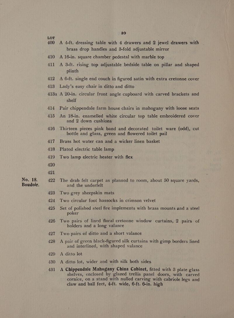 409 410 411 412 413 413a 414 415 416 417 418 419 420 421 423 424 425 426 427 428 429 430 431 20 A 4-ft. dressing table with 4 drawers and 2 jewel drawers with brass drop handles and 3-fold adjustable mirror A 16-in. square chamber pedestal with marble top A 38-ft. rising top adjustable bedside table on pillar and shaped plinth A 6-ft. single end couch in figured satin with extra cretonne cover Lady’s easy chair in ditto and ditto A 20-in. circular front angle cupboard with carved Bratitets and shelf Pair chippendale farm house chairs in mahogany with loose seats An 18-in. enamelled white circular top table embroidered cover and 2 down cushions Thirteen pieces pink band and decorated toilet ware (odd), cut bottle and glass, green and flowered toilet pail Brass hot water can and a wicker linen basket Plated electric table lamp Two lamp electric heater with flex The drab felt carpet as planned to room, about 50 square yards, and the underfelt Two grey sheepskin mats Two circular foot hassocks in crimson velvet Set of polished steel fire implements with brass mounts and a steel poker Two pairs of lined floral cretonne window curtains, 2 pairs of holders and a long valance Two pairs of ditto and a short valance A pair of green black-figured silk curtains with gimp borders lined and interlined, with shaped valance A ditto lot A ditto lot, wider and with silk both sides A Chippendale Mahogany China Cabinet, fitted with 3 plate glass shelves, enclosed by glazed trellis panel doors, with carved cornice, on a stand with nulled carving with ag ole legs and claw and ball feet, 4-ft. wide, 6-ft. 6-in. high
