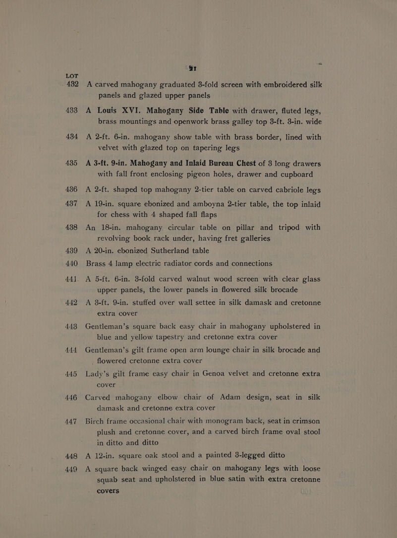 432 433 434 435 436 437 438 439 440 442 443 444 445 446 447 448 449 ar A carved mahogany graduated 3-fold screen with embroidered silk panels and glazed upper panels A Louis XVI. Mahogany Side Table with drawer, fluted legs, brass mountings and openwork brass galley top 3-ft. 3-in. wide A 2-ft. 6-in. mahogany show table with brass border, lined with velvet with glazed top on tapering legs A 3-ft. 9-in. Mahogany and Inlaid Bureau Chest of 3 long drawers with fall front enclosing pigeon holes, drawer and cupboard A 2-ft. shaped top mahogany 2-tier table on carved cabriole legs A 19-in. square ebonized and amboyna 2-tier table, the top inlaid for chess with 4 shaped fall flaps An 18-in. mahogany circular table on pillar and tripod with revolving book rack under, having fret galleries A 20-in. ebonized Sutherland table Brass 4 lamp electric radiator cords and connections A 5-ft. 6-in. 3-fold carved walnut wood screen with clear glass upper panels, the lower panels in flowered silk brocade A 8-ft. 9-in. stuffed over wall settee in silk damask and cretonne extra cover Gentleman’s square back easy chair in mahogany upholstered in blue and yellow tapestry and cretonne extra cover Gentleman’s gilt frame open arm lounge chair in silk brocade and . flowered cretonne extra cover Lady’s gilt frame easy chair in Genoa velvet and cretonne extra cover Carved mahogany elbow chair of Adam design, seat in silk damask and cretonne extra cover Birch frame occasional chair with monogram back, seat in crimson plush and cretonne cover, and a carved birch frame oval stool in ditto and ditto A 12-in. square oak stool and a painted 3-legged ditto A square back winged easy chair on mahogany legs with loose squab seat and upholstered in blue satin with extra cretonne