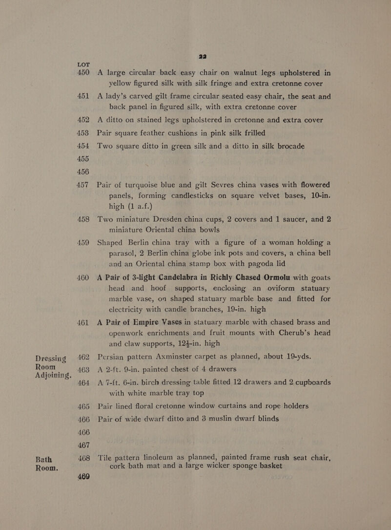 Dressing Room Adjoining. Bath Room. LOT 450 460 461 462 463 464 465 466 466 467 468 469 22 A large circular back easy chair on walnut legs upholstered in yellow figured silk with silk fringe and extra cretonne cover A lady’s carved gilt frame circular seated easy chair, the seat and back panel in figured silk, with extra cretonne cover A ditto on stained legs upholstered in cretonne and extra cover Pair square feather cushions in pink silk frilled Two square ditto in green silk and a ditto in silk brocade Pair of turquoise blue and gilt Sevres china vases with flowered panels, forming candlesticks on square velvet bases, 10-in. high (1 a.f.) Two miniature Dresden china cups, 2 covers and 1 saucer, and 2 miniature Oriental china bowls Shaped Berlin china tray with a figure of a woman holding a parasol, 2 Berlin china globe ink pots and covers, a china bell and an Oriental china stamp box with pagoda lid A Pair of 3-light Candelabra in Richly Chased Ormolu with goats head and hoof supports, enclosing an oviform statuary marble vase, on shaped statuary marble base and fitted for electricity with candle branches, 19-in. high A Pair of Empire Vases in statuary marble with chased brass and openwork enrichments and fruit mounts with Cherub’s head and claw supports, 124-in. high Persian pattern Axminster carpet as planned, about 19-yds. A 2-ft, 9-in. painted chest of 4 drawers A 7-ft. 6-in. birch dressing table fitted 12 drawers and 2 cupboards with white marble tray top Pair lined floral cretonne window curtains and rope holders Pair of wide dwarf ditto and 3 muslin dwarf blinds Tile pattern linoleum as planned, painted frame rush seat chair, cork bath mat and a large wicker sponge basket