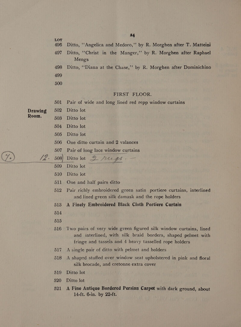 ag 496 Ditto, ‘‘Angelica and Medoro,’’ by R. Morghen after T. Matteini 497 Ditto, ‘‘Christ in the Manger,’’ by R. Morghen after Raphael Mengs 498 Ditto, ‘‘Diana at the Chase,’’ by R. Morghen after Dominichino 499 500 FIRST FLOOR. 501 Pair of wide and long lined red repp window curtains Drawing 502 Ditto lot Room. 508 Ditto lot 504 Ditto lot 505 Ditto lot 506 One ditto curtain and 2 valances 507 Pair of long lace window curtains /2Z. 508) Ditto lot 2. Aree gs. a eemenmnemmnemmeen a eee sa high nor een eee 509 Ditto lot 510 Ditto lot 511 One and half pairs ditto 512 Pair richly embroidered green satin portiere curtains, interlined and lined green silk damask and the rope holders 5138 A Finely Embroidered Black Cloth Portiere Curtain 514 515 516 Two pairs of very wide green figured silk window curtains, lined and interlined, with silk braid borders, shaped pelmet with fringe and tassels and 4 heavy tasselled rope holders 517 A single pair of ditto with pelmet and holders 518 A shaped stuffed over window seat upholstered in pink and floral silk brocade, and cretonne extra cover 519 Ditto lot 520 Ditto lot 521 A Fine Antique Bordered Persian Carpet with dark ground, about 14-ft. 6-in. by 22-ft.