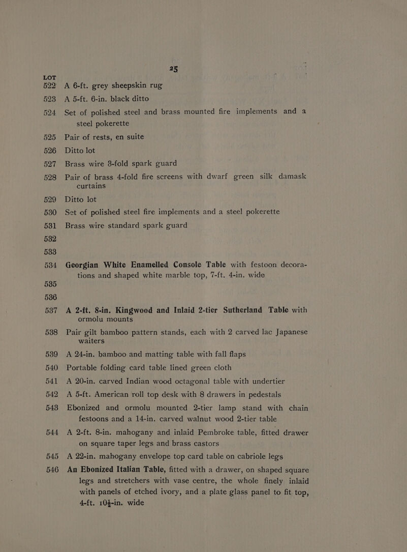 25 A 6-ft. grey sheepskin rug A 5-ft. 6-in. black ditto Set of polished steel and brass mounted fire implements and a steel pokerette Pair of rests, en suite Ditto lot Brass wire 3-fold spark guard Pair of brass 4-fold fire screens with dwarf green silk damask curtains Ditto lot Set of polished steel fire implements and a steel pokerette Brass wire standard spark guard Georgian White Enamelled Console Table with festoon decora- tions and shaped white marble top, 7-ft. 4-in. wide A 2-ft. 8-in. Kingwood and Inlaid 2-tier Sutherland Table with ormolu mounts Pair gilt bamboo pattern stands, each with 2 carved lac Japanese waiters A 24-in. bamboo and matting table with fall flaps Portable folding card table lined green cloth A 20-in. carved Indian wood octagonal table with undertier A 5-ft. American roll top desk with 8 drawers in pedestals Ebonized and ormolu mounted 2-tier lamp stand with chain festoons and a 14-in. carved walnut wood 2-tier table A 2-ft. 8-in. mahogany and inlaid Pembroke table, fitted drawer on square taper legs and brass castors A 22-in. mahogany envelope top card table on cabriole legs An Ebonized Italian Table, fitted with a drawer, on shaped square legs and stretchers with vase centre, the whole finely inlaid with panels of etched ivory, and a plate glass panel to fit top, 4-ft. 104-in. wide