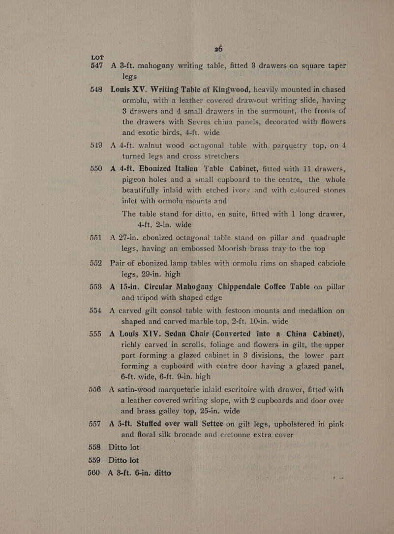 547 548 549 550 556 557 558 559 26 A 38-ft. mahogany writing table, fitted 3 drawers on square taper legs ; Lonis XV. Writing Table of Kingwood, heavily mounted in chased ormolu, with a leather covered draw-out writing slide, having 3 drawers and 4 small drawers in the surmount, the fronts of the drawers with Sevres china panels, decorated with flowers and exotic birds, 4-ft. wide A 4-ft. walnut wood octagonal table with parquetry top, on 4 turned legs and cross stretchers A 4-ft. Ebonized Italian Tabie Cabinet, fitted with 11 drawers, pigeon holes and a small cupboard to the centre, the whole beautifully inlaid with etched ivory and with caolcured stones inlet with ormolu mounts and The table stand for ditto, en suite, fitted with 1 long drawer, 4-ft, 2-in. wide A 27-in. ebonized octagonal table stand on pillar and quadruple legs, having an embossed Moorish brass tray to the top Pair of ebonized lamp tables with ormolu rims on shaped cabriole legs, 29-in. high A 15-in. Circular Mahogany Chippendale Coffee Table on pillar and tripod with shaped edge A carved gilt consol table with festoon mounts and medallion on shaped and carved marble top, 2-ft. 10-in. wide A Louis XIV. Sedan Chair (Converted into a China Cabinet), richly carved in scrolls, foliage and flowers in gilt, the upper part forming a glazed cabinet in 3 divisions, the lower part forming a cupboard with centre door having a glazed panel, 6-ft. wide, 6-ft. 9-in. high A satin-wood marqueterie inlaid escritoire with drawer, fitted with a leather covered writing slope, with 2 cupboards and door over and brass galley top, 25-in. wide A 5-ft. Stuffed over wall Settee on gilt legs, upholstered in pink and floral silk brocade and cretonne extra cover Ditto lot | Ditto lot