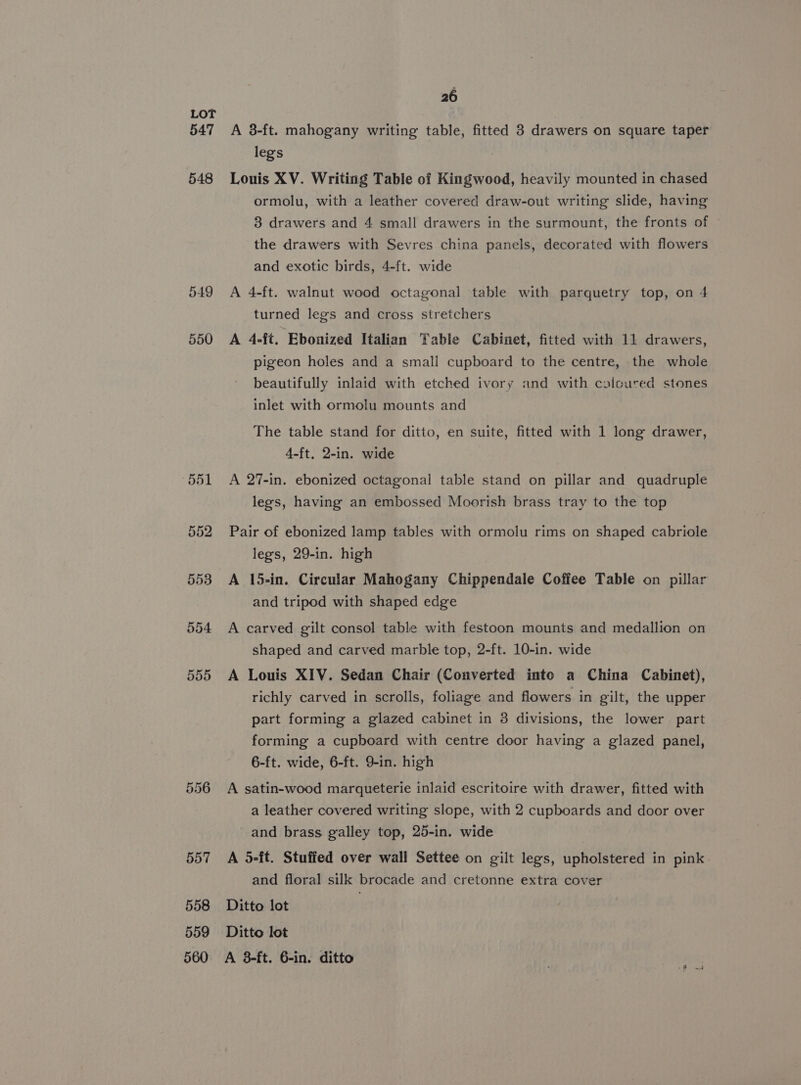 547 548 549 550 554 555 556 557 558 559 26 A 3-ft. mahogany writing table, fitted 3 drawers on square taper legs Louis XV. Writing Table of Kingwood, heavily mounted in chased ormolu, with a leather covered draw-out writing slide, having 3 drawers and 4 small drawers in the surmount, the fronts of the drawers with Sevres china panels, decorated with flowers and exotic birds, 4-ft. wide A 4-ft. walnut wood octagonal table with parquetry top, on 4 turned legs and cross stretchers A 4-ft. Ebonized Italian Table Cabinet, fitted with 11 drawers, pigeon holes and a small cupboard to the centre, the whole beautifully inlaid with etched ivory and with calcured stones inlet with ormolu mounts and The table stand for ditto, en suite, fitted with 1 long drawer, 4-ft, 2-in. wide A 27-in. ebonized octagonal table stand on pillar and quadruple legs, having an embossed Moorish brass tray to the top Pair of ebonized lamp tables with ormolu rims on shaped cabriole legs, 29-in. high A 15-in. Circular Mahogany Chippendale Coffee Table on pillar and tripod with shaped edge A carved gilt consol table with festoon mounts and medallion on shaped and carved marble top, 2-ft. 10-in. wide A Louis XIV. Sedan Chair (Converted into a China Cabinet), richly carved in scrolls, foliage and flowers in gilt, the upper part forming a glazed cabinet in 8 divisions, the lower part forming a cupboard with centre door having a glazed panel, 6-ft. wide, 6-ft. 9-in. high A satin-wood marqueterie inlaid escritoire with drawer, fitted with a leather covered writing slope, with 2 cupboards and door over and brass galley top, 25-in. wide A 5-ft. Stuffed over wall Settee on gilt legs, upholstered in pink and floral silk brocade and cretonne extra cover Ditto lot Ditto lot