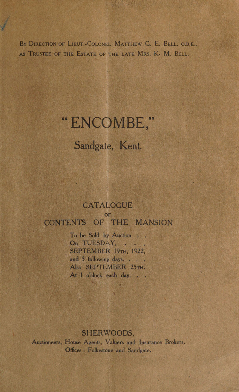 AS TRUSTEE OF THE ESTATE OF THE LATE Mrs. K. M. BELL. _“ENCOMBE,” Sandgate, Kent. ‘CATA LOGUE OF CONTENTS OF THE MANSION eee To be Sold by Auction os: ; nee One PURSDAY, 0204 ~ SEPTEMBER 19tn, 1922, and 3 following days. Also SEPTEMBER 25TH. At 1 o'clock each day. . . -SHERWOODS, Auctioneers, House Agents, Valuers and Insurance Brokers. Offices : Folkestone-and Sandgate.
