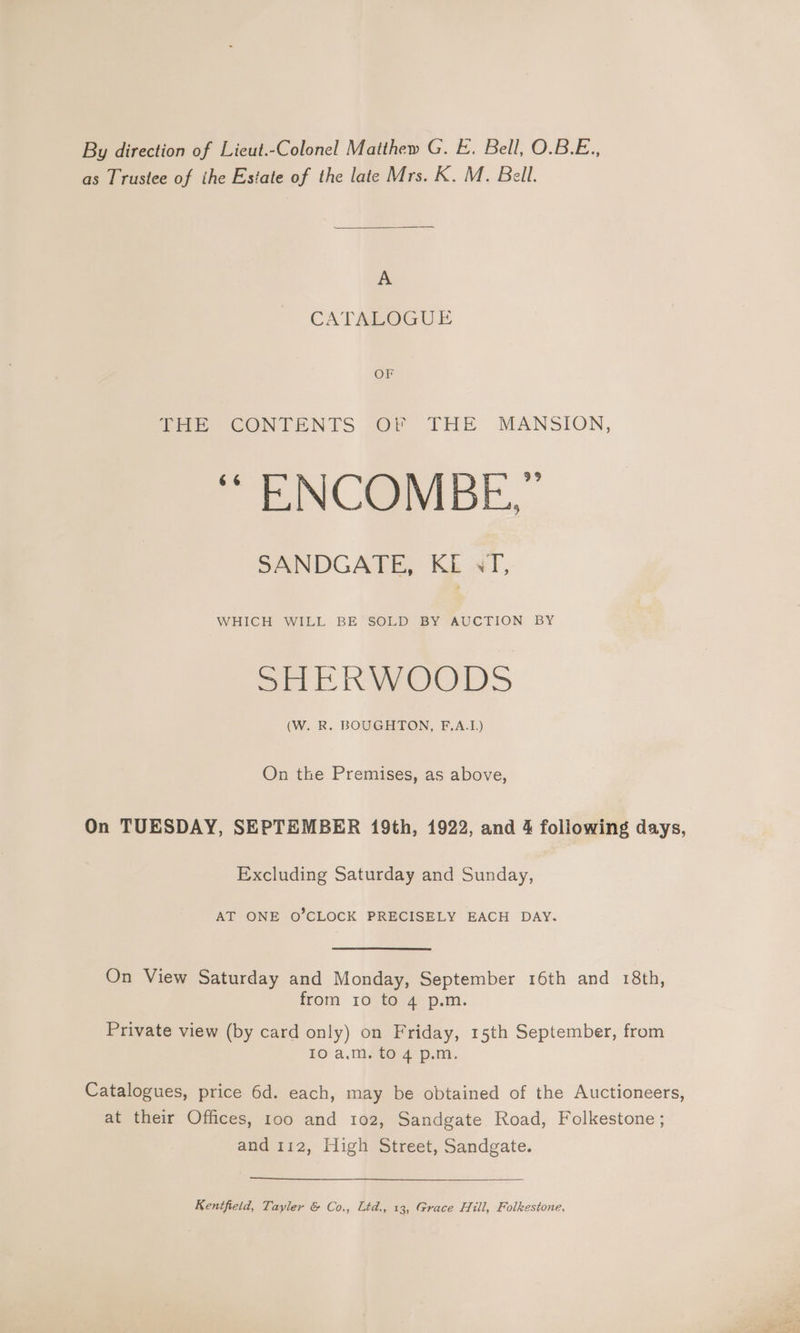 By direction of Lieut.-Colonel Matthew G. E. Bell, O.B.E., as Trustee of ihe Estate of the late Mrs. K. M. Bell. A CATALOGUE OF Pee CONTENTS -OF THE MANSION, | ENCODE, SANDGATE, KE sT, WHICH WILL BE SOLD BY AUCTION BY Bik Weer (W. R. BOUGHTON, F.A.I.) On the Premises, as above, On TUESDAY, SEPTEMBER 19th, 1922, and 4 following days, Excluding Saturday and Sunday, AT ONE O’CLOCK PRECISELY EACH DAY. On View Saturday and Monday, September 16th and 18th, from 10 to 4 p.m. Private view (by card only) on Friday, 15th September, from 10 a.m. to 4 p.m. Catalogues, price 6d. each, may be obtained of the Auctioneers, at their Offices, 100 and 102, Sandgate Road, Folkestone ; and 112, High Street, Sandgate. Kentfield, Tayler &amp; Co., Ltd., 13, Grace Hill, Folkestone,