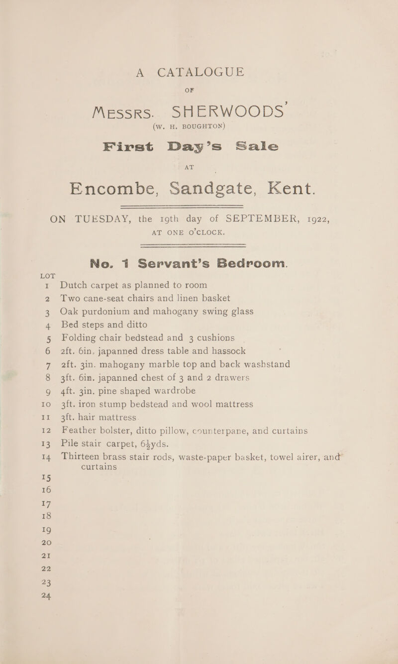 A CATALOGUE OF Messrs. SHERWOODS (w. H, BOUGHTON) First Day’s Sale AT Encombe, Sandgate, Kent. ON TUESDAY, the toth day of SEPTEMBER, 1922, AT ONE O'CLOCK. No. 1 Servant’s Bedroom. LOT Dutch carpet as planned to room Two cane-seat chairs and linen basket Oak purdonium and mahogany swing glass Bed steps and ditto Folding chair bedstead and 3 cushions | 2ft. 6in. japanned dress table and hassock 2it. 3in. mahogany marble top and back washstand 3ft. 6in. japanned chest of 3 and 2 drawers WO OOnsyg NHDwmM Pw ND FF 4ft. 3in. pine shaped wardrobe Io 3ft. iron stump bedstead and wool mattress 11 3ft. hair mattress 12 Feather bolster, ditto pillow, counterpane, and curtains 13 Pile stair carpet, 64yds. 14 Thirteen brass stair rods, waste-paper basket, towel airer, and” curtains