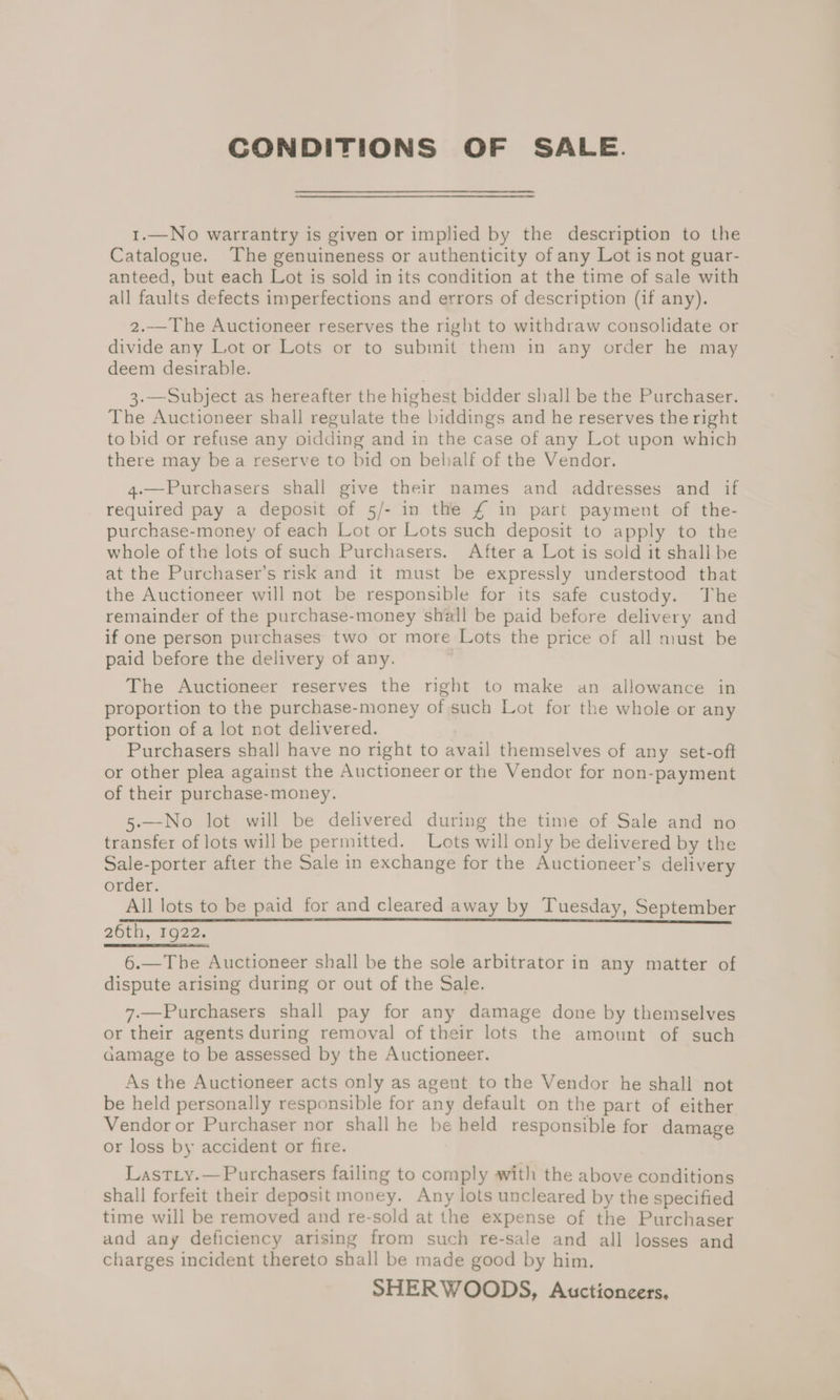 CONDITIONS OF SALE. 1.—No warrantry is given or implied by the description to the Catalogue. The genuineness or authenticity of any Lot is not guar- anteed, but each Lot is sold in its condition at the time of sale with all faults defects imperfections and errors of description (if any). 2..—_The Auctioneer reserves the right to withdraw consolidate or divide any Lot or Lots or to submit them in any order he may deem desirable. 3.—Subject as hereafter the highest bidder shall be the Purchaser. The Auctioneer shall regulate the biddings and he reserves the right to bid or refuse any oidding and in the case of any Lot upon which there may bea reserve to bid on belialf of the Vendor. 4.—Purchasers shall give their names and addresses and if required pay a deposit of 5/- in the £ in part payment of the- purchase-money of each Lot or Lots such deposit to apply to the whole of the lots of such Purchasers. After a Lot is sold it shall be at the Purchaser’s risk and it must be expressly understood that the Auctioneer will not be responsible for its safe custody. The remainder of the purchase-money shall be paid before delivery and if one person purchases two or more Lots the price of all must be paid before the delivery of any. , The Auctioneer reserves the right to make an allowance in proportion to the purchase-money of such Lot for the whole or any portion of a lot not delivered. Purchasers shall have no right to avail themselves of any set-oft or other plea against the Auctioneer or the Vendor for non-payment of their purchase-money. 5-—-No lot will be delivered during the time of Sale and no transfer of lots will be permitted. Lots will only be delivered by the Sale-porter after the Sale in exchange for the Auctioneer’s delivery order. All lots to be paid for and cleared away by Tuesday, September 26th, 1922. 6.—The Auctioneer shall be the sole arbitrator in any matter of dispute arising during or out of the Sale. 7.—Purchasers shall pay for any damage done by themselves or their agents during removal of their lots the amount of such damage to be assessed by the Auctioneer. As the Auctioneer acts only as agent to the Vendor he shall not be held personally responsible for any default on the part of either Vendor or Purchaser nor shall he be held responsible for damage or loss by accident or fire. Lastiy.— Purchasers failing to comply with the above conditions shall forfeit their deposit money. Any lots uncleared by the specified time will be removed and re-sold at the expense of the Purchaser and any deficiency arising from such re-sale and all losses and charges incident thereto shall be made good by him. SHERWOODS, Auctioneers.
