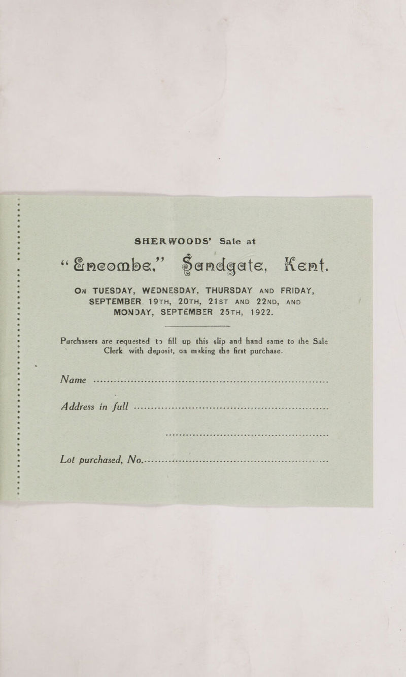 eeesveevenwree ee ee eereoneoeeepeenpeeeeveeveeeveveeveevrevneeveeoveeseoe eee oe SHERWOODS’ Sale at “&amp;meombe,” Sandgate, Kent. On TUESDAY, WEDNESDAY, THURSDAY anpd FRIDAY, SEPTEMBER. 19TH, 20TH, 21ST AND 22ND, AND MONDAY, SEPTEMBER 25TH, 1922. Purchasers are requested t> fill up this slip and hand same to the Sale Clerk with deposit, on making the first purchase. eeacesesececeecreseoeeeuneeeeesatceseninseeeseececaseece