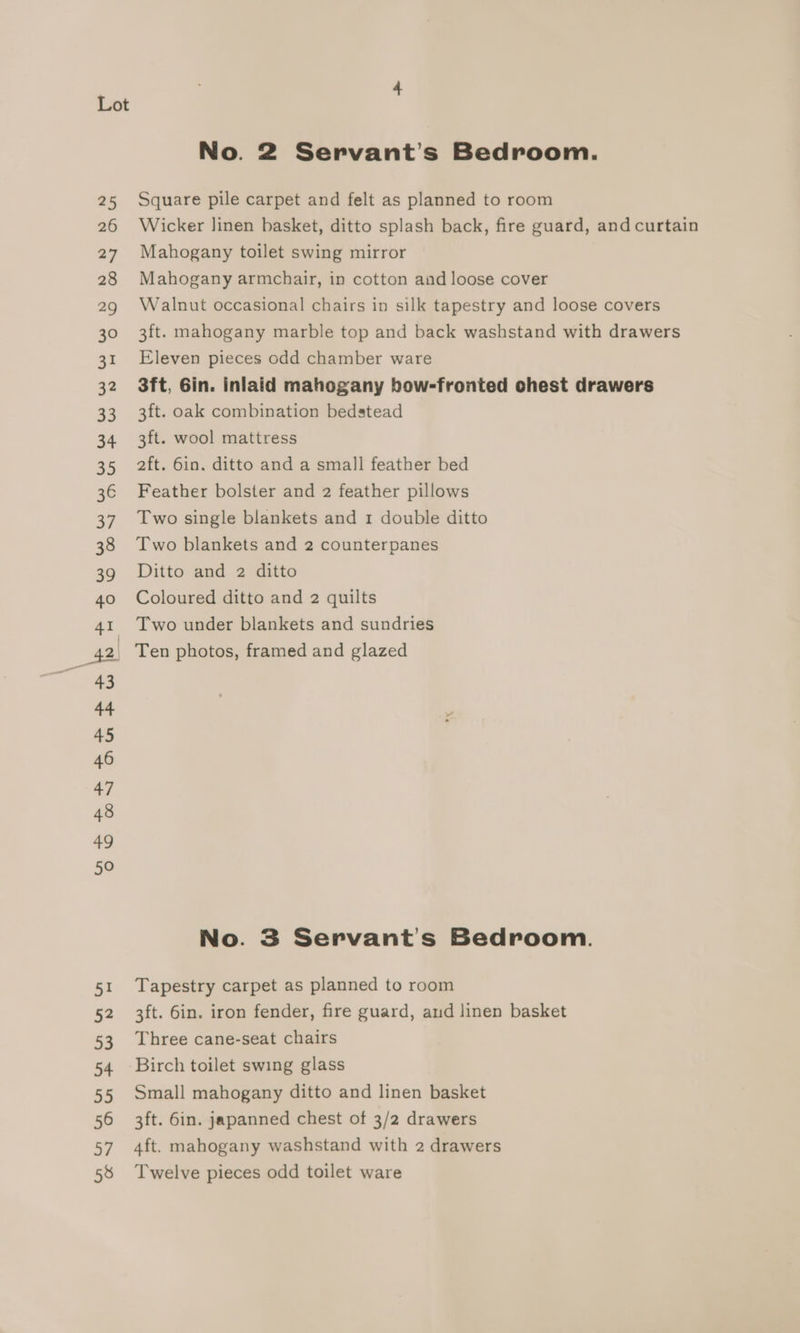 51 52 53 54 55 56 eg 58 No. 2 Servant’s Bedroom. Square pile carpet and felt as planned to room Wicker linen basket, ditto splash back, fire guard, and curtain Mahogany toilet swing mirror Mahogany armchair, in cotton and loose cover Walnut occasional chairs in silk tapestry and loose covers 3ft. mahogany marble top and back washstand with drawers Eleven pieces odd chamber ware 3ft, Gin. inlaid mahogany bow-fronted chest drawers 3ft. oak combination bedstead 3ft. wool mattress 2ft. 6in. ditto and a small feather bed Feather bolster and 2 feather pillows Two single blankets and 1 double ditto Two blankets and 2 counterpanes Ditto and 2 ditto Coloured ditto and 2 quilts Two under blankets and sundries Ten photos, framed and glazed No. 3 Servant’s Bedroom. Tapestry carpet as planned to room 3ft. 6in. iron fender, fire guard, aud linen basket Three cane-seat chairs Birch toilet swing glass Small mahogany ditto and linen basket 3ft. 6in. japanned chest of 3/2 drawers 4ft. mahogany washstand with 2 drawers Twelve pieces odd toilet ware