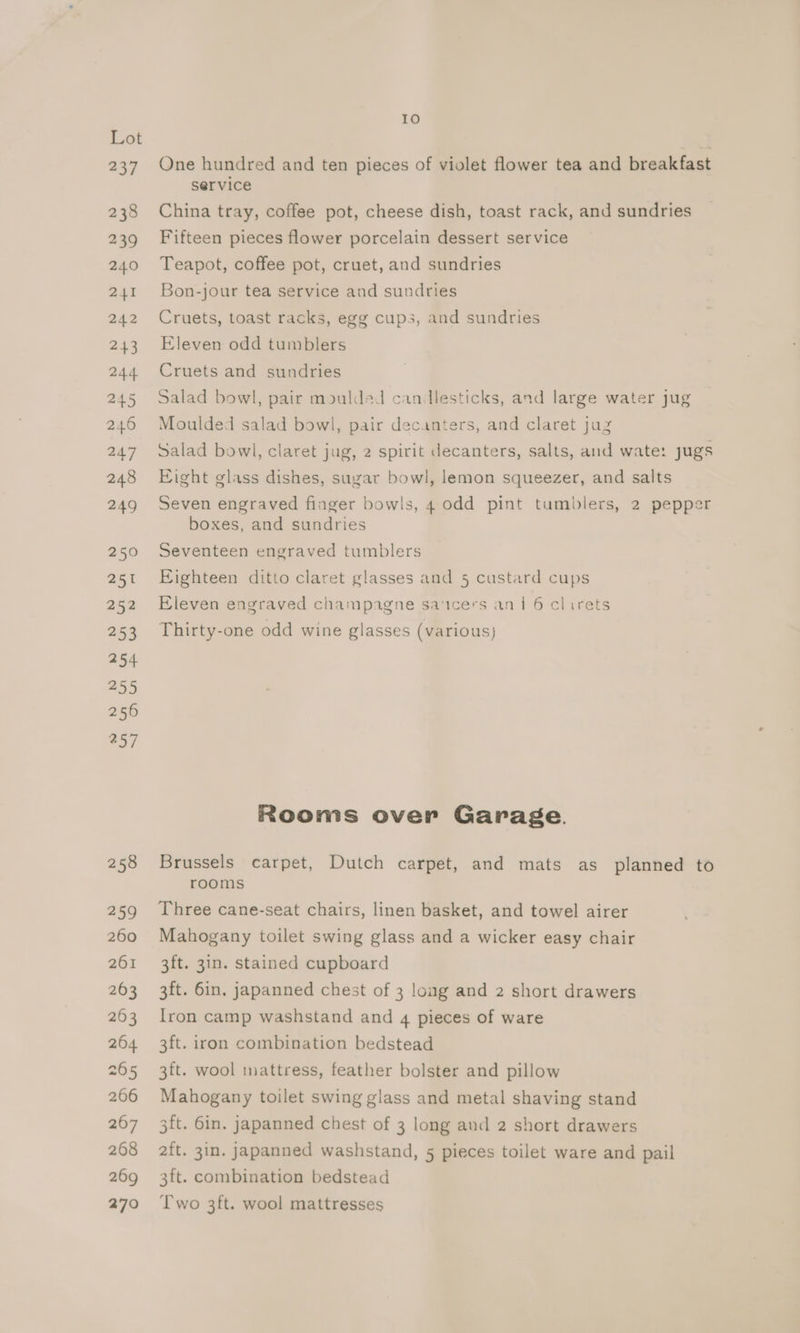 Lot 237 One hundred and ten pieces of violet flower tea and breakfast service 238 China tray, coffee pot, cheese dish, toast rack, and sundries 239 Fifteen pieces flower porcelain dessert service 240 Teapot, coffee pot, cruet, and sundries 241 Bon-jour tea service and sundries 242 Cruets, toast racks, egg cups, and sundries 243 Eleven odd tumblers 244 Cruets and sundries 245 Salad bowl, pair moulded candlesticks, and large water jug 246 Moulded salad bowl, pair decanters, and claret juz 247 Salad bowl, claret jug, 2 spirit decanters, salts, and wate: jugs 248 Eight glass dishes, sugar bowl, lemon squeezer, and salts 249 Seven engraved finger bowls, 4 odd pint tumblers, 2 pepper boxes, and sundries 250 Seventeen engraved tumblers 251 Eighteen ditto claret glasses and 5 custard cups 252 Eleven engraved champagne sa‘tcers an 1 6 clirets 253 Thirty-one odd wine glasses (various) 254 255 250 257 Rooms over Garage. 258 Brussels carpet, Dutch carpet, and mats as planned to rooms 259 Three cane-seat chairs, linen basket, and towel airer 260 Mahogany toilet swing glass and a wicker easy chair 261 3ft. 3in. stained cupboard 263 3ft. 6in, japanned chest of 3 long and 2 short drawers 263 Iron camp washstand and 4 pieces of ware 264 3ft. iron combination bedstead 265 3ft. wool mattress, feather bolster and pillow 206 Mahogany toilet swing glass and metal shaving stand 267 3ft. 6in. japanned chest of 3 long and 2 short drawers 268 ft. 3in. japanned washstand, 5 pieces toilet ware and pail 269 3ft. combination bedstead 270 ‘Two 3ft. wool mattresses