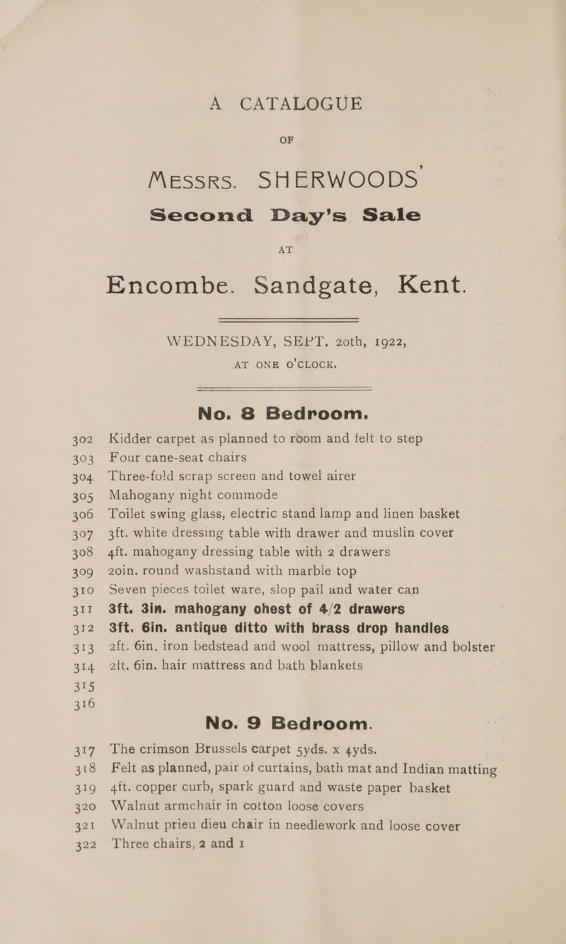 A CATALOGUE OF Messrs. SHERWOODS: Second Day’s Sale AT Encombe. Sandgate, Kent. WEDNESDAY, SHi-T, 2oth, 1622, AT ONE O'CLOCK. No. 8 Bedroom. Kidder carpet as planned to room and felt to step Four cane-seat chairs Three-fo!d scrap screen and towel airer Mahogany night commode Toilet swing glass, electric stand lamp and linen basket 3ft. white dressing table with drawer and muslin cover 4ft. mahogany dressing table with 2 drawers 2oin. round washstand with marble top Seven pieces toilet ware, slop pail and water can 3ft. 3in. mahogany ohest of 4/2 drawers 3ft. Gin. antique ditto with brass drop handles 2ft. 6in. hair mattress and bath blankets No. 9 Bedroom. The crimson Brussels carpet 5yds. x gyds. 4ft. copper curb, spark guard and waste paper basket Walnut armchair in cotton loose covers Walnut prieu dieu chair in needlework and loose cover Three chairs, 2 and I