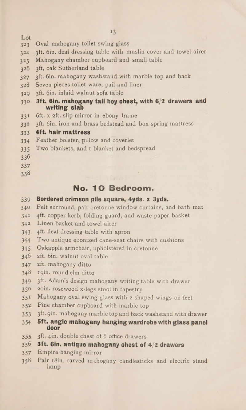 323 324 325 326 327 328 329 330 331 332 333 334 330 336 337 338 339 340 341 342 343 344 345 346 347 348 349 350 351 352 353 354 355 350 357 358 13 Oval mahogany toilet swing glass 3ft. 6in. deal dressing table with muslin cover and towel airer Mahogany chamber cupboard and small table 3ft. oak Sutherland table 3ft. 6in. mahogany washstand with marble top and back Seven pieces toilet ware, pail and liner 3ft. 6in. inlaid walnut sofa table 3ft. 6in. mahogany tall boy chest, with 6/2 drawers and writing slab ; 6ft. x 2ft. slip mirror in ebony trame 3ft. 6in. iron and brass bedstead and box spring mattress 4ft. hair mattress Feather bolster, pillow and coverlet Two blankets, and 1 blanket and bedspread No. 10 Bedroom. Bordered crimson pile square, 4yds. x 3yds. Felt surround, pair cretonne window curtains, and bath mat 4ft. copper kerb, folding guard, and waste paper basket Linen basket and towel airer 4ft. deal dressing table with apron Two antique ebonized cane-seat chairs with cushions Oakapple armchair, upholstered in cretonne aft. 6in. walnut oval table 2ft. mahogany ditto Igin. round elm ditto 3ft. Adam’s design mahogany writing table with drawer 201n. rosewood x-legs stool in tapestry Mahogany oval swing glass with 2 shaped wings on feet Pine chamber cupboard with marble top 3ft. gin. mahogany marble top and back washstand with drawer ia angle mahogany hanging wardrobe with glass panel oor 3ft. 4in. double chest of 6 office drawers 3ft. Gin. antique mahogany chest of 4/2 drawers Empire hanging mirror Pair 18in, carved mahogany candlesticks and electric stand lamp