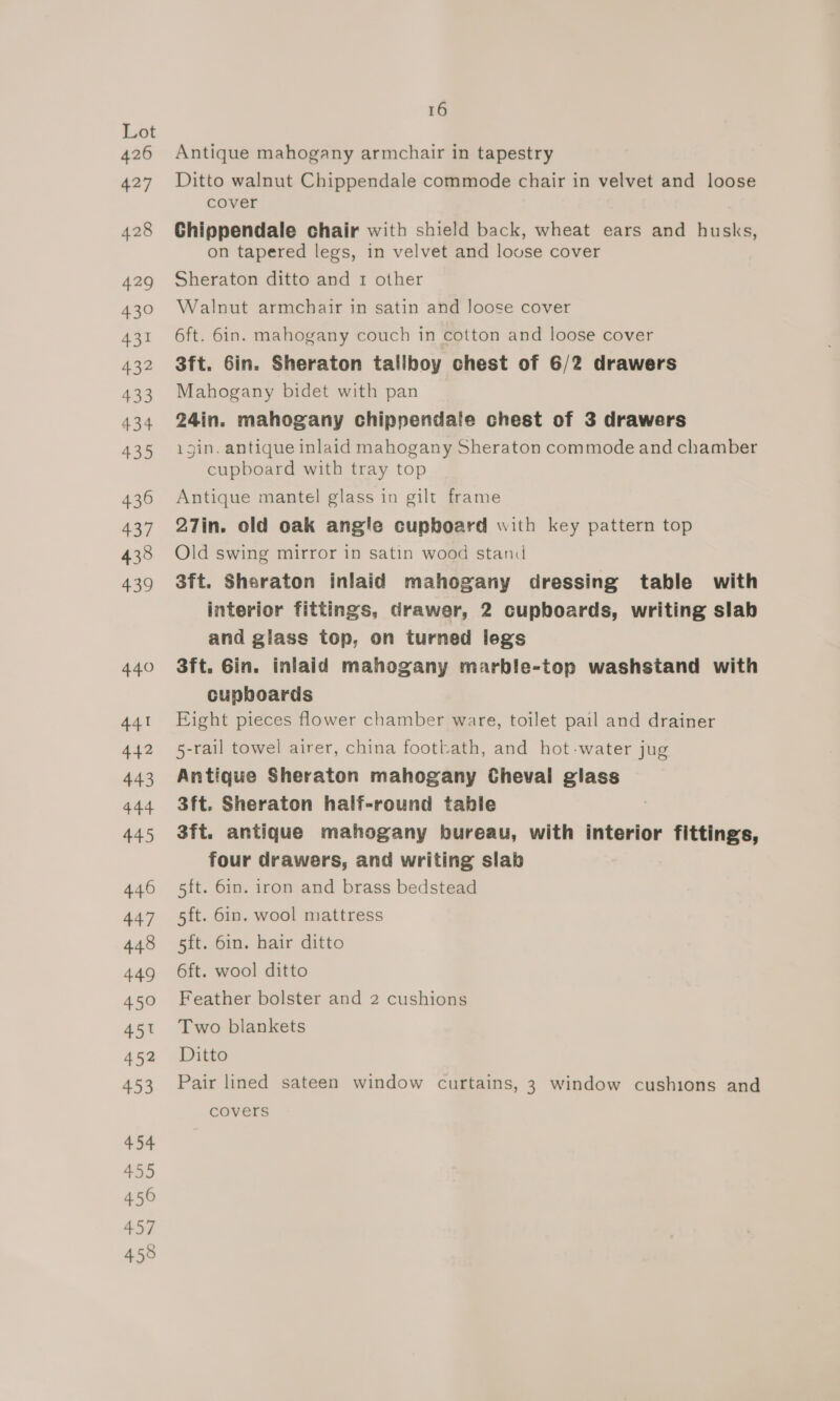 439 44.0 441 442 443 444 445 446 447 448 449 450 451 452 453 454 455 456 457 458 16 Antique mahogany armchair in tapestry Ditto walnut Chippendale commode chair in velvet and loose cover Chippendale chair with shield back, wheat ears and husks, on tapered legs, in velvet and louse cover Sheraton ditto and 1 other Walnut armchair in satin and Joose cover 6ft. 6in. mahogany couch in cotton and loose cover 3ft. 6in. Sheraton tallboy chest of 6/2 drawers Mahogany bidet with pan 24in. mahogany chippendale chest of 3 drawers igin. antique inlaid mahogany Sheraton commode and chamber cupboard with tray top Antique mantel glass in gilt frame 27in. old oak angle cupboard with key pattern top Old swing mirror in satin wood stand 3ft. Sheraton inlaid mahogany dressing table with interior fittings, drawer, 2 cupboards, writing slab and glass top, on turned legs 3ft. Gin. inlaid mahogany marble-top washstand with cupboards Eight pieces flower chamber ware, toilet pail and drainer 5-rail towel airer, china footbath, and hot-water jug Antique Sheraton mahogany Cheval glass 3ft. Sheraton half-round table 3ft. antique mahogany bureau, with interior fittings, four drawers, and writing slab 5ft. 6in. iron and brass bedstead 5ft. 6in. wool mattress 5ft. 6in. hair ditto 6ft. wool ditto Feather bolster and 2 cushions Two blankets Ditto Pair lined sateen window curtains, 3 window cushions and covers