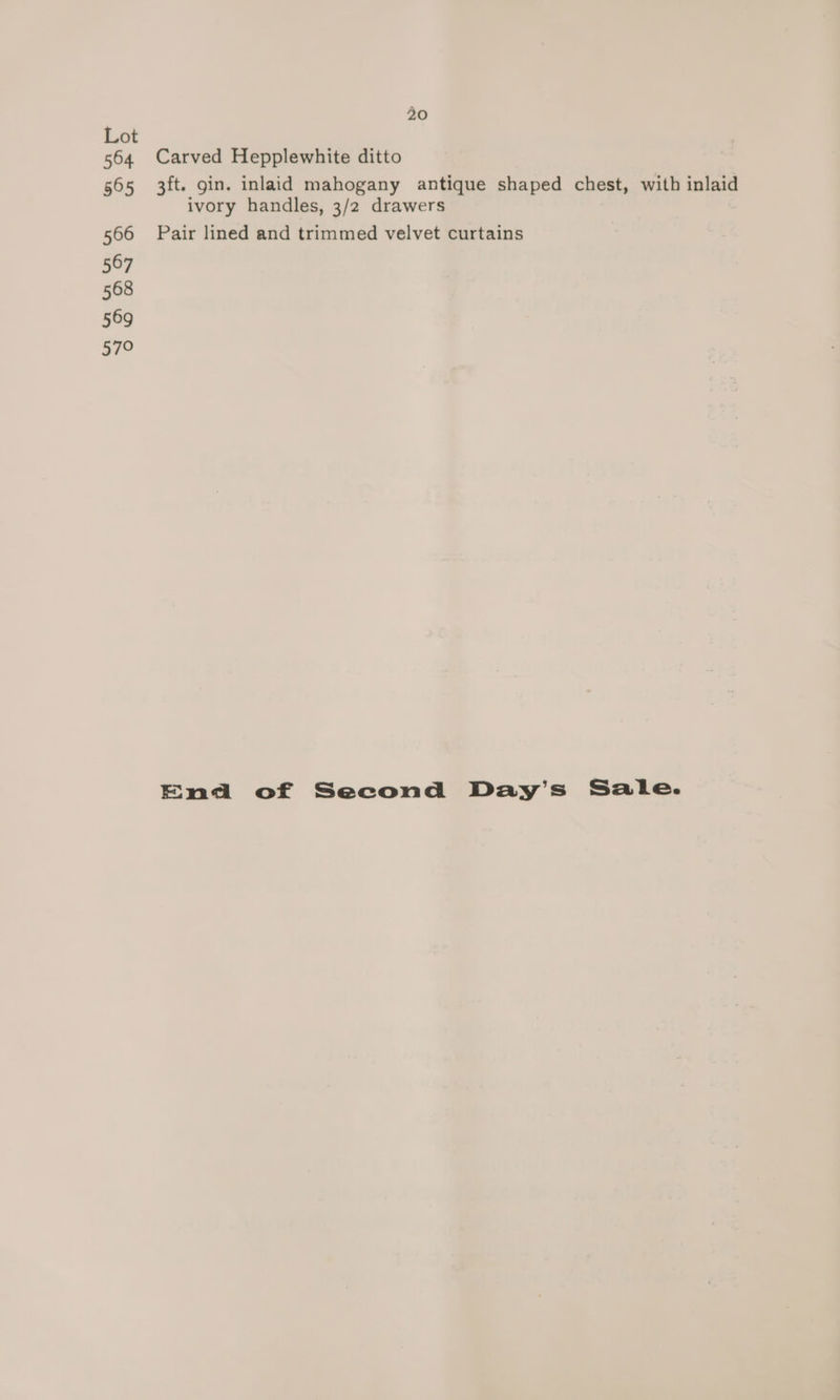 Lot 564 Carved Hepplewhite ditto 565 3ft. gin. inlaid mahogany antique shaped chest, with inlaid ivory handles, 3/2 drawers 566 Pair lined and trimmed velvet curtains 567 568 569 579 End of Second Day’s Sale.
