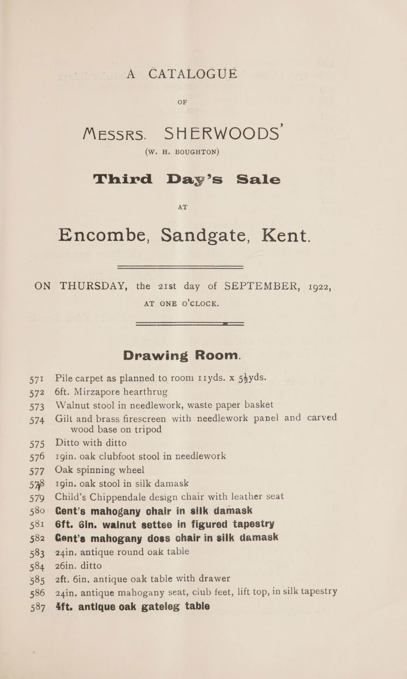 A CATALOGUE OF Messrs. SHERWOODS (W. H. BOUGHTON) Third Day’s Sale AT Encombe, Sandgate, Kent. AT ONE O'CLOCK. Drawing Room. Pile carpet as planned to room r1yds. x 54yds. 6ft. Mirzapore hearthrug Walnut stool in needlework, waste paper basket Gilt and brass firescreen with needlework panel and carved wood base on tripod Ditto with ditto Igin. oak clubfoot stool in needlework Oak spinning wheel tgin. oak stool in silk damask Child’s Chippendale design chair with leather seat Cent’s mahogany chair in silk damask 6ft. Gin. wainut settee in figured tapestry Cent’s mahogany doss chair in silk damask 24in. antique round oak table 26in. ditto aft. 6in. antique oak table with drawer 24in, antique mahogany seat, club feet, lift top, in silk tapestry 4ft. antique oak gateleg table