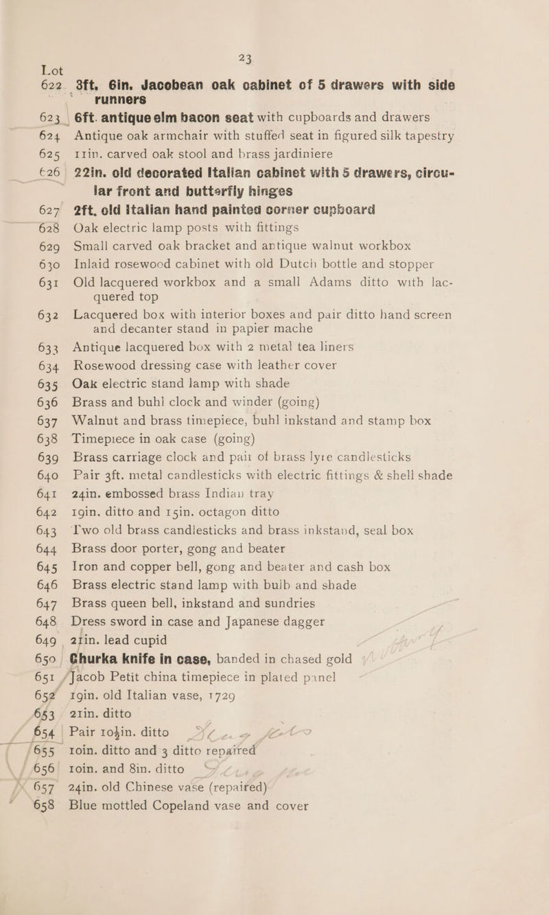 624 625 627 628 629 630 631 | all 23 8ft. 6in. Jacobean oak cabinet of 5 drawers with side runners 6ft. antique elm bacon seat with cupboards and drawers Antique oak armchair with stuffed seat in figured silk tapestry Ilin. carved oak stool and brass jardiniere 22in. old decorated Italian cabinet with 5 drawers, circu- lar front and butterfly hinges 2ft. old italian hand painted corner cupboard Oak electric lamp posts with fittings Small carved oak bracket and antique walnut workbox Inlaid rosewood cabinet with old Dutch bottle and stopper Old lacquered workbox and a small Adams ditto with lac- quered top Lacquered box with interior boxes and pair ditto hand screen and decanter stand in papier mache Antique lacquered box with 2 metal tea liners Rosewood dressing case with leather cover Oak electric stand lamp with shade Brass and buhl clock and winder (going) Walnut and brass timepiece, buhl inkstand and stamp box Timepiece in oak case (going) Brass carriage clock and pair of brass lyre candlesticks Pair 3ft. metal candlesticks with electric fittings &amp; shell shade 24in. embossed brass Indiau tray Igin. ditto and 15in. octagon ditto ‘T'wo old brass candlesticks and brass inkstand, seal box Brass door porter, gong and beater Iron and copper bell, gong and beater and cash box Brass electric stand lamp with bulb and shade Brass queen bell, inkstand and sundries Dress sword in case and Japanese dagger Ghurka knife in case, banded in chased gold rgin. old Italian vase, 1729 atin. ditto Pair 10}in. ditto J 2 roin. ditto and 3 ditto ee roin. and 8in. ditto 24in. old Chinese vase Oe Blue mottled Copeland vase and cover