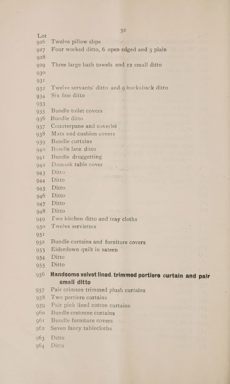 g26 927 928 929 930 931 932 934 933 935 936 937 938 939 940 941 942 943 944 945 946 947 948 949 950 951 952 953 954 955 956 957 958 959 g60 g61 962 963 32 Twelve pillow slips Four worked ditto, 6 open edged and 5 vlabe Three large bath towels and r2 small ditto Twelve servants’ ditto and.g huckaback ditto Six fine ditto | Bundle toilet covers Bundle ditto Counterpane and coverlet Mats and cushion covers Bundle curtains Bundle lace ditto Bundle druggetting Damask table cover Ditto Ditto Ditto Ditto Ditto Ditto Pwo kitchen ditto and tray cloths Twelve serviettes Bundle curtains and furniture covers Eiderdown quilt in sateen Ditto Ditto Handsome velvet lined, trimmed portiere curtain and pair smali ditto Pair crimson trimmed plush curtains Two portiere curtains Pair pink lined cotton curtains Bundle cretonne curtains Bundle furniture covers Seven fancy tablecloths Ditto