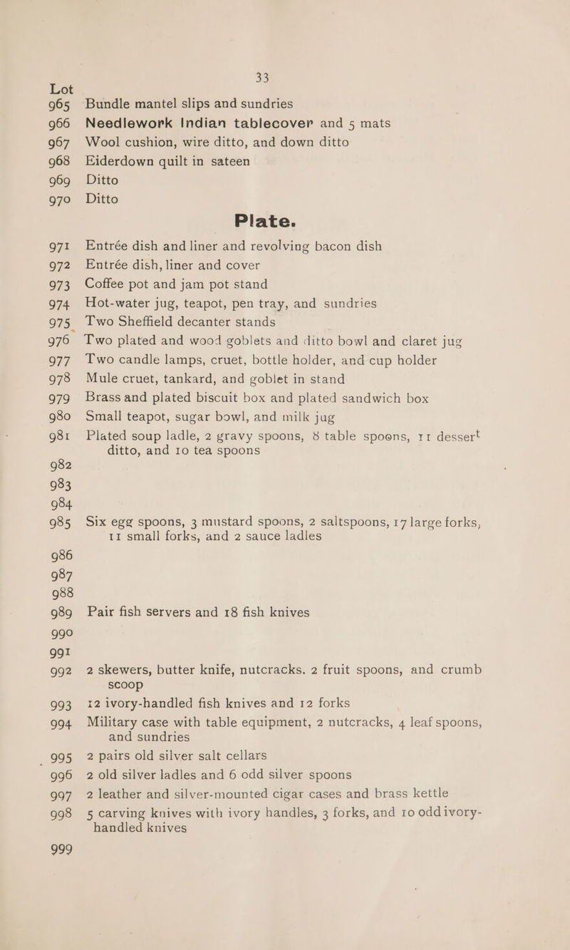 965 966 967 968 969 979 971 972 973 974 976 977 978 979 980 g81 982 933 984 985 986 987 988 989 990 gg1 992 993 994 995 996 997 998 97 33 Bundle mantel slips and sundries Needlework Indian tablecover and 5 mats Wool cushion, wire ditto, and down ditto Eiderdown quilt in sateen Ditto Ditto Plate. Entrée dish and liner and revolving bacon dish Entrée dish, liner and cover Coffee pot and jam pot stand Hot-water jug, teapot, pen tray, and sundries Two Sheffield decanter stands Two plated and wood goblets and ditto bowl and claret jug Two candle lamps, cruet, bottle holder, and cup holder Mule cruet, tankard, and goblet in stand Brass and plated biscuit box and plated sandwich box Small teapot, sugar bowl, and milk jug Plated soup ladle, 2 gravy spoons, 8 table spoons, r1 dessert ditto, and 10 tea spoons Six egg spoons, 3 mustard spoons, 2 saltspoons, 17 large forks, 11 small forks, and 2 sauce ladles Pair fish servers and 18 fish knives 2 skewers, butter knife, nutcracks. 2 fruit spoons, and crumb scoop 12 ivory-handled fish knives and 12 forks Military case with table equipment, 2 nutcracks, 4 leaf spoons, and sundries 2 pairs old silver salt cellars 2 old silver ladles and 6 odd silver spoons 2 leather and silver-mounted cigar cases and brass kettle 5 carving knives with ivory handles, 3 forks, and 10 odd ivory- handled knives