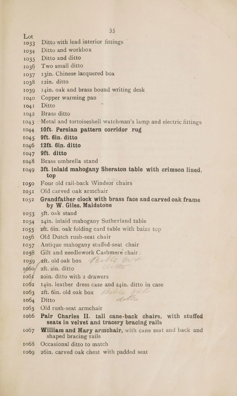 1033 1034 1035 1036 1037 1038 1039 1040 1041 1042 ed, 5Ot4 1045 1046 1047 1048 1049 _ 1050 1051 1052 1053 1054 1055 1056 1057 1058 35 Ditto with lead interior fittings © Ditto and workbox Ditto and ditto Two small ditto 13in. Chinese lacquered box 12in. ditto 14in. oak and brass bound writing desk Copper warming pan Ditto Brass ditto Metal and tortoiseshell watchman’s lamp and electric fittings 10ft. Persian pattern corridor rug 9ft. 6in. ditto 12ft. Gin. ditto 9ft. ditto Brass umbrella stand 3ft. inlaid mahogany Sheraton table with crimson lined, top Four old rail-back Windsor chairs Old carved oak armchair Grandfather clock with brass face and carved oak frame by W. Giles, Maidstone 5ft. oak stand 24in. inlaid mahogany Sutherland table 2ft. 6in. oak folding card table with baize top Old Dutch rush-seat chair Antique mahogany stuffed-seat chair Gilt and needlework Cashmere chair : wag 106 1062 1063 1064 1065 1066 1067 1068 1069 2ft. 2in. ditto 2oin. ditto with 2 drawers I4in. leather dress case and 24in. ditto in case 2ft. 6in. old oak box 7 Ditto Old rush-seat armchair Pair Charles II. tall cane-back chairs, with stuffed seats in velvet and tracery bracing rails William and Mary armchair, with cane seat and back and shaped bracing rails Occasional ditto to match 26in. carved oak chest with padded seat