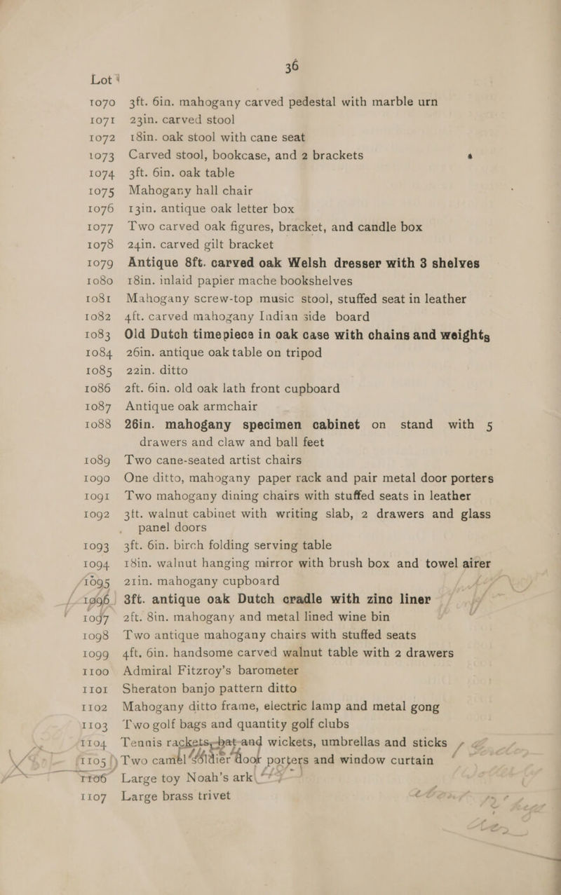 3ft. 6in. mahogany carved pedestal with marble urn 23in. carved stool 18in. oak stool with cane seat Carved stool, bookcase, and 2 brackets 3 3ft. 6in. oak table Mahogany hall chair I3in. antique oak letter box Two carved oak figures, bracket, and candle box 24in. carved gilt bracket | Antique 8ft. carved oak Welsh dresser with 3 shelves 18in. inlaid papier mache bookshelves Mahogany screw-top music stool, stuffed seat in leather 4ft. carved mahogany Indian side board Old Dutch timepieces in oak case with chains and weights 26in. antique oak table on tripod 22in. ditto 2ft. 6in. old oak lath front cupboard Antique oak armchair 26in. mahogany specimen cabinet on stand with 5 drawers and claw and ball feet Two cane-seated artist chairs One ditto, mahogany paper rack and pair metal door porters Two mahogany dining chairs with stuffed seats in leather 3tt. walnut cabinet with writing slab, 2 drawers and glass panel doors 3ft. 6in. birch folding serving table 21tin. mahogany cupboard aft. 8in. mahogany and metal lined wine bin Two antique mahogany chairs with stuffed seats 4ft, bin. handsome carved walnut table with 2 drawers Admiral Fitzroy’s barometer Sheraton banjo pattern ditto Mahogany ditto frame, electric lamp and metal gong Two golf bags and quantity golf clubs Tennis racketsy-bat ei wickets, umbrellas and sticks +» ~ porters and window curtain . Large toy Noah’s ark\ “*)-—~ Large brass trivet te \N ~¢ J