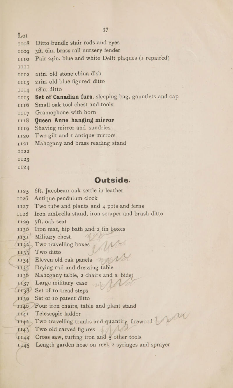 Lot 1108 Ditto bundle stair rods and eyes 110g 3ft. 6in, brass rail nursery fender 1110 Pair 24in. blue and white Delft plaques (1 repaired) III 1112 21in. old stone china dish 1113 21in. old blué figured ditto I1r4 18in. ditto 1115 Set of Canadian furs, sleeping bag, gauntlets and cap 1116 Small oak tool chest and tools 1117. Gramophone with horn 1118 Queen Anne hanging mirror 111g Shaving mirror and sundries 1120 Jwo gilt and 1 antique mirrors 1121 Mahogany and brass reading stand 1122 1123 1124 Outside. 1125 6ft. Jacobean oak settle in leather 1126 Antique pendulum clock 1127 Two tubs and plants and 4 pots and terns 1128 Iron umbrella stand, iron scraper and brush ditto 1129 ft. oak seat 1136 Iron mat, hip bath and 2 tin boxes FIZ Military chest LAG Epi 32, , Two travelling boxes AA 1133 Two ditto _ ~ 1134) Eleven old oak panels Wha 1135 Drying rail and dressing table 1136 Mahogany table, 2 chairs ale a Pon 1137 Large military case Oy (1138) Set of 10-tread steps 1139 Set of 10 patent ditto “. 1140 Four iron chairs, table and plant stand 1141 Telescopic ladder : T142~ Two travelling trunks and quantity firewood | Y 1143. Two old carved figures x ‘1144 Cross saw, turfing iron and 5 other tools 1145 Length garden hose on reel, 2 syringes and sprayer