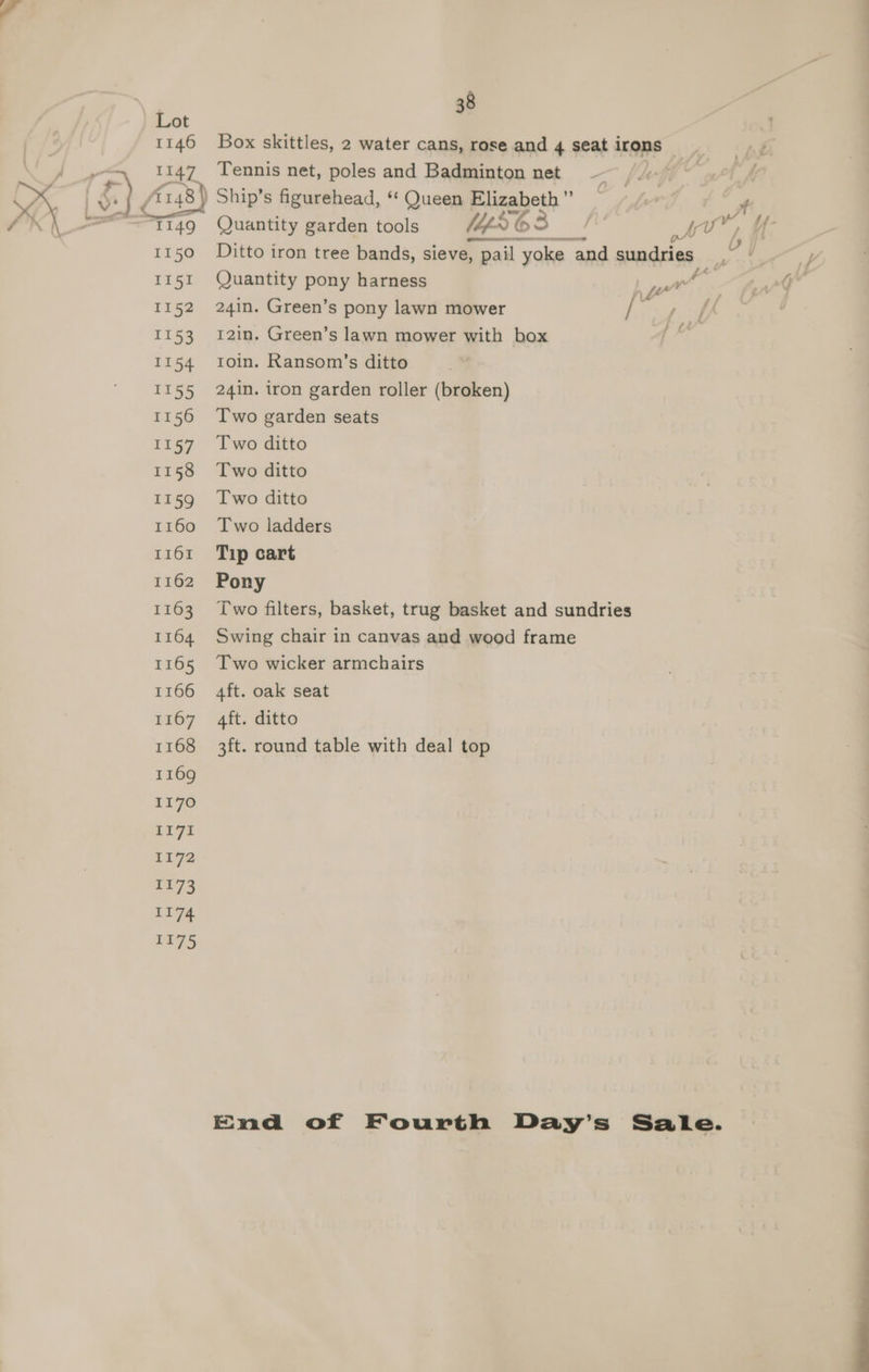 I150 II51 TPS2 1153 {154 LLSD 1156 1157 1158 1159 1160 I161 1162 1163 1164 1165 1166 1167 1168 1169 1170 LL7i 1172 It73 1174 1175 38 Box skittles, 2 water cans, rose and 4 seat irons Tennis net, poles and Badminton net Ditto iron tree bands, sieve, , pail yoke | and sundries : Quantity pony harness 24in. Green’s pony lawn mower / 12in. Green’s lawn mower with box rtoin. Ransom’s ditto 24in. iron garden roller (broken) Two garden seats Two ditto Two ditto Two ditto Two ladders Tip cart Pony Two filters, basket, trug basket and sundries Swing chair in canvas and wood frame Two wicker armchairs ¥ b peor : 7 } fA 4ft. oak seat 4ft. ditto 3ft. round table with deal top End of Fourth Day’s Sale. JE Gy