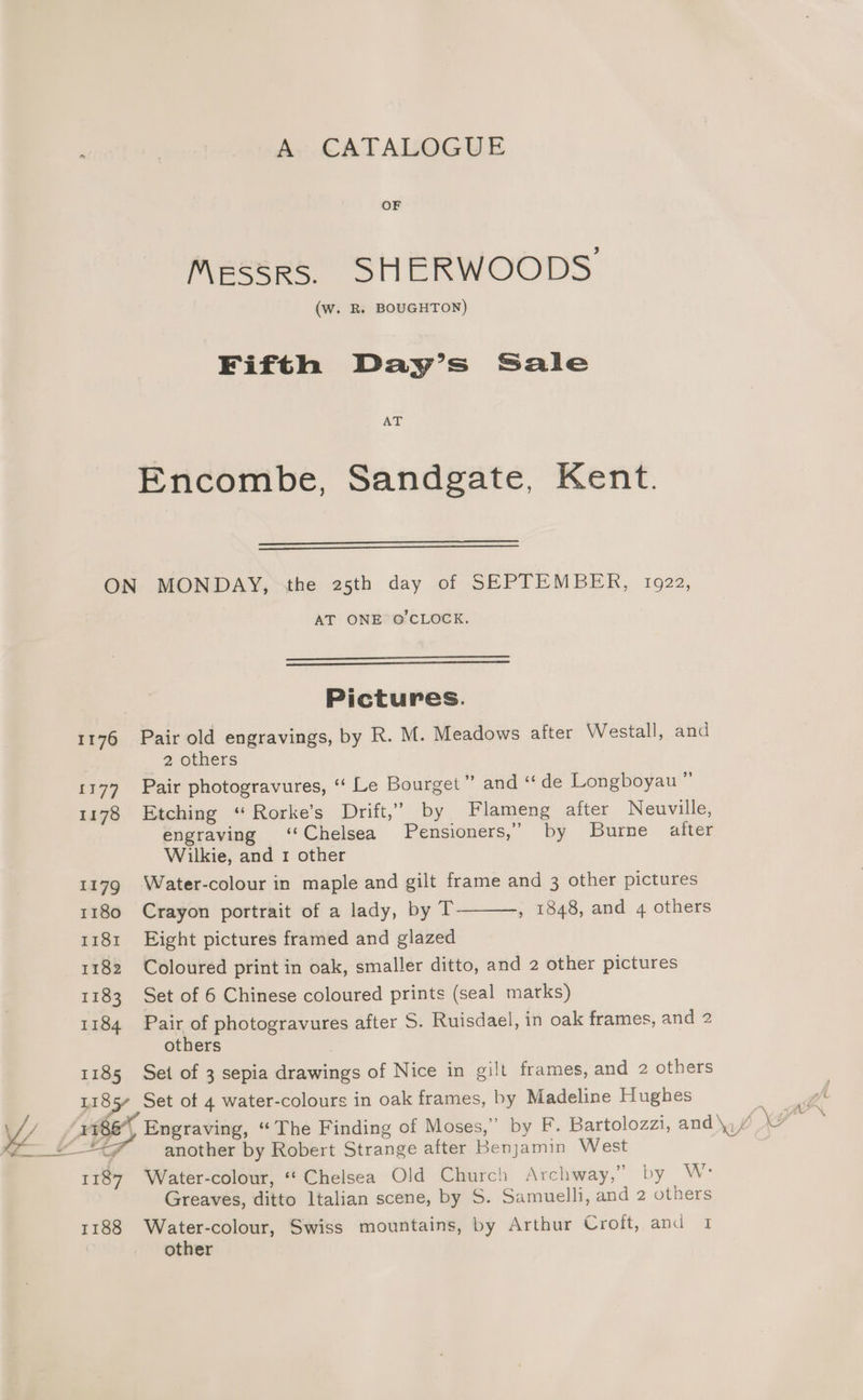 ‘ | A CATALOGUE OF Messrs. SHERWOODS (w. R. BOUGHTON) Fifth Day’s Sale AT Encombe, Sandgate, Kent. ON MONDAY, (the 25th day of SEPTEMBER, 1922, AT ONET@ CLOCK. Pictures. 1176 Pair old engravings, by R. M. Meadows after Westall, and 7, Others 1177 Pair photogravures, ‘“‘ Le Bourget” and “ de Longboyau 1178 Etching “ Rorke’s Drift,’ by Flameng after Neuville, engraving ‘Chelsea Pensioners,” by Burne after Wilkie, and 1 other 1179 Water-colour in maple and gilt frame and 3 other pictures 1180 Crayon portrait of a lady, by T , 1848, and 4 others 1181 Eight pictures framed and glazed 1182 Coloured print in oak, smaller ditto, and 2 other pictures 1183 Set of 6 Chinese coloured prints (seal marks) 1184 Pair of photogravures after S. Ruisdael, in oak frames, and 2 others 1185 Set of 3 sepia drawings of Nice in gilt frames, and 2 others 1185 Set of 4 water-colours in oak frames, by Madeline Hughes I 186, Engraving, “The Finding of Moses,” by F. Bartolozzi, and\,/ \# ee 4 another by Robert Strange after Benjamin West ‘inh Water-colour, “‘ Chelsea Old Church Archway,” by W: Greaves, ditto Italian scene, by S. Samuelli, and 2 others 1188 Water-colour, Swiss mountains, by Arthur Croft, and 1 other
