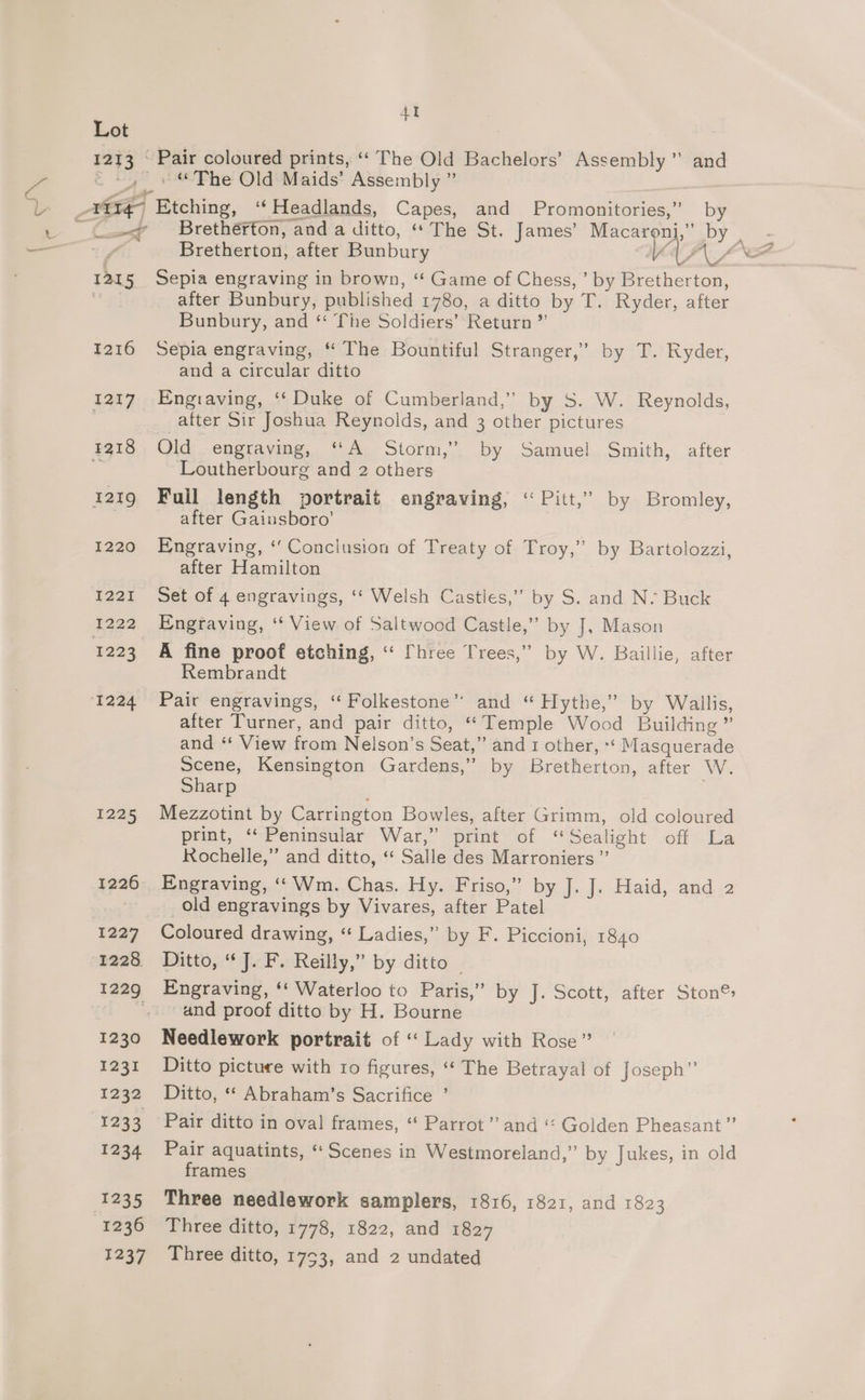 Lot 1213 © Pair coloured prints, “‘ The Old Bachelors’ Assembly ” and c ty” ¢ Phe Old:Maids’ Assembly ” —-< __ Brethérton, and a ditto, “The St. James’ Macaroni,” by ey, Bretherton, after Bunbury V2 i, - 1215 Sepia engraving in brown, “ Game of Chess,’ by Bretherton, a 34 after Bunbury, published 1780, a ditto by T. Ryder, after Bunbury, and ‘“ The Soldiers’ Return ”’ 1216 Sepia engraving, “ The Bountiful Stranger,’ by T. Ryder, and a circular ditto 1217. Engraving, ‘‘ Duke of Cumberland,” by S. W. Reynolds, after Sir Joshua Reynolds, and 3 other pictures ff Loutherbourg and 2 others 1219 Full length portrait engraving, ‘ Pitt,” by Bromley, after Gaiusboro’ 1220 Engraving, ‘‘ Conclusion of Treaty of Troy,” by Bartolozzi, after Hamilton 1221 Set of 4 engravings, ‘‘ Welsh Casties,” by S. and N- Buck 1223 A fine proof etching, “ fhree Trees,” by W. Baillie, after Rembrandt 1224 Pair engravings, “Folkestone” and “ Hythe,” by Wallis, after Turner, and pair ditto, “Temple Wood Building ” and ‘* View from Nelson’s Seat,” and 1 other, ** Masquerade Scene, Kensington Gardens,” by Bretherton, after W. Sharp } 1225 Mezzotint by Carrington Bowles, after Grimm, old coloured print, ‘‘ Peninsular War,” print of “Sealight off La Rochelle,”’ and ditto, ‘* Salle des Marroniers ”’ 1226 Engraving, ‘Wm. Chas. Hy. Friso,” by dodu-Hiaid, and 2 old engravings by Vivares, after Patel 1227 Coloured drawing, “ Ladies,” by F. Piccioni, 1840 1228 Ditto, “J. F. Reilly,” by ditto — 1229 Engraving, ‘‘ Waterloo to Paris,” by Je acer, aiter Ston®: and proof ditto by H. Bourne 1230 Needlework portrait of ‘‘ Lady with Rose” 1231 Ditto picture with ro figures, ‘‘ The Betrayal of Joseph” 1232 Ditto, “ Abraham’s Sacrifice ’ 1233 Pair ditto in oval frames, “‘ Parrot’ and ‘‘ Golden Pheasant ”’ 1234 Pair aquatints, “Scenes in Westmoreland,” by Jukes, in old frames 1235 Three needlework samplers, 1816, 1821, and 1823 1236 Three ditto, 1778, 1822, and 1827 1237 Three ditto, 1753, and 2 undated >