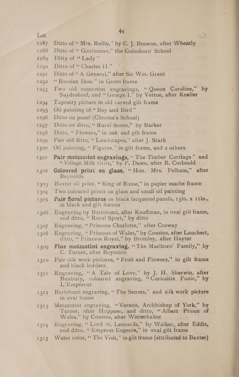1287 1288 1289 1290 12gI 1292 1293 1294 1295 1296 1297 1298 1299 1300 1301 1302 235 1304 1305 1306 1307 1308 ae 1310 1311 1342 1313 1314 1315 444 Ditto of ‘ Mrs. Reilly,’ by C. J. Browne, after Wheatly Ditto of ‘* Gentleman,” the Gainsboro’ School Dittyof: “Tady.”’ Ditto of ‘* Charles I 1.” Ditto of ** A General,’ after Sir Wm. Grant ‘“‘ Russian Ikon ” in Gesso frame Two old mezzotint engravings, ‘*Queen Caroline,” by Suydeshoef, and ‘“ George I.” by Vertue, after Kneller Tapestry picture in old carved gilt frame Oil painting of “* Boy and Bird” Ditto on panel (Chrome’s School) Ditto on ditto, “ Rural Scene,” by Barker Ditto, “* Flowers,” in oak and gilt frame Pair old ditto, ‘‘ Landscapes,” after J. Stark Oil painting, ‘“‘ Figures,” in gilt frame, and 2 others Pair metzzotint engravings, “The Timber Carriage” ane “Village Milk Girls,” by P, Dawe, after R. Corbould . Coloured print on glass, “Hon. Mrs. Pelham,” after Reynolds Baxter oil print, “ King of Rome,” in papier mache frame’ Two coloured prints on glass and small oil painting Pair floral pictures on black lacquered panels, 15in. x I1in., in black and gilt frames Engraving by Bartolozzi, after Kauffman, in oval gilt frame, and ditto, ‘‘ Rural Sport,” by ditto Engraving, “Princess Charlotte,” after Cosway Engraving, ‘‘ Princess of Wales,” by Cousins, after Lauchert, ditto, ‘‘ Princess Royal,” by Bromley, after Hayter Fine metzzotint engraving, ‘‘The Marlboro’ Family,” by C, Turner, after Reynolds } Pair silk work pictures, “ Fruit and Flowers,” in gilt frame and black borders | Engraving, “A Tale of Love,” by J. H. Sherwin, after Bunbury, coloured engraving, ‘‘Curiositie Punic,” by L’Empereur Bartolozzi engraving, ‘“ The Senses,”’ and silk work picture in oval frame Metzzotint engraving, “Vernon, Archbishop of York,” by Turner, after Hoppner, and ditto, ‘‘ Albert Prince of Wales,” by Cousins, after Winterhalter Engraving, ‘‘ Lord St. Leonards,” by Walker, after Eddis, and ditto, ‘‘ Empress Eugenie,” in oval gilt frame Water color, ‘‘ The Visit,” in gilt frame (attributed to Baxter)