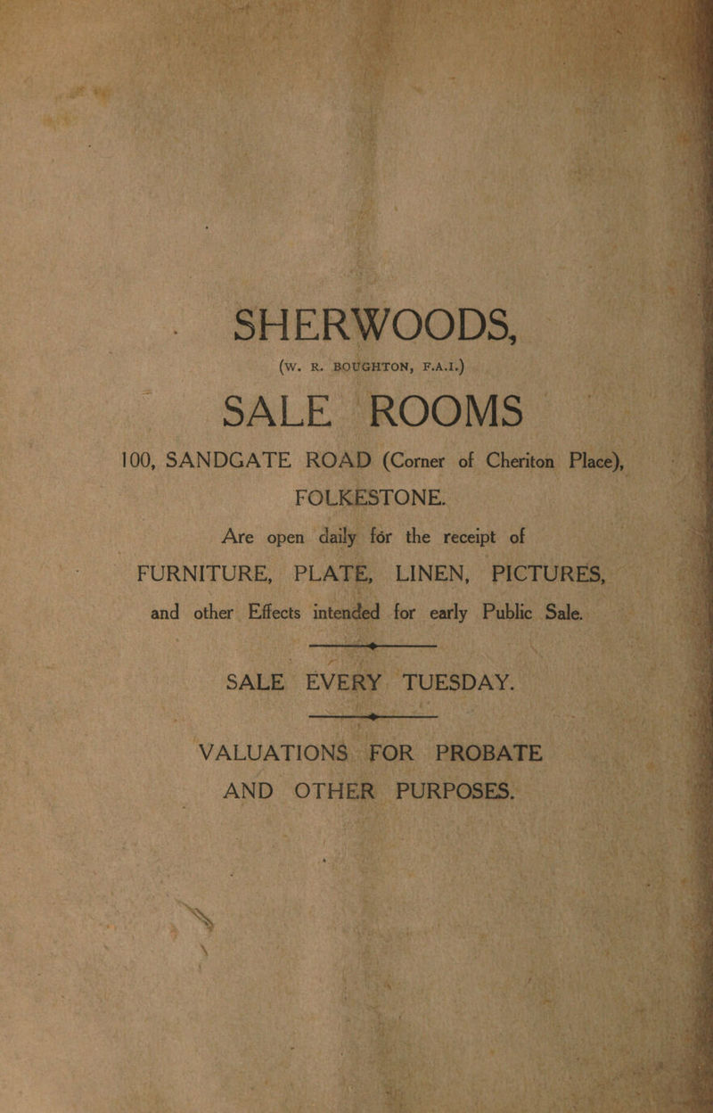 ; 5 Le eee, 14 ‘a ; way : ar edie? ak oe >: a Ae 5 ovr a9 ¥ at © aot hone eat: CN tas ‘ ) at oye | bar ath nee! set ¢ Po aes 4 . SHERWOODS, (W. R BOUGHTON, F.A.1,) SALE ROOMS — 100, SANDGATE ROAD (Corner of Cheriton Pho) FOLKESTONE. Are open daily for the receipt of FURNITURE, PLATE, LINEN, PICTURES, and other Effects intended for early Public Sale. SALE EVERY TUESDAY. VALUATIONS FOR PROBATE AND OTHER PURPOSES. : ~ » : - af x / ae F a - sa: % ts) rs e-: 4 ‘%&amp;