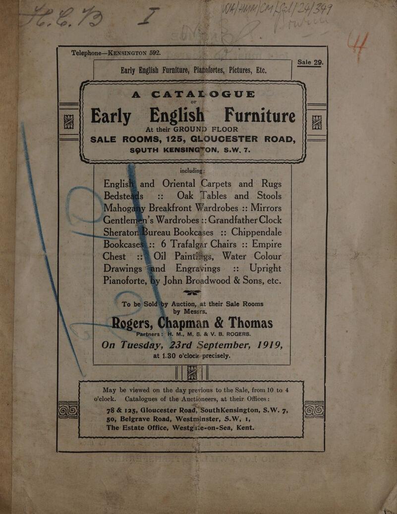 Telephone—KENSINGTON 592. &amp; Sale 29. Early English Furniture, ati Pictures, Etc, A CATA A Ee OGUE | Early English Furniture | At their GROUND FLOOR © AVX SALE ROOMS, 125, GLOUCESTER ROAD, |(—— SQUTH KENSINGTON, S.W, 7. including: is, and Oriental Carpets aa Rugs ad Oak Tables and Stools Breakfront Wardrobes :: Mirrors en’s Wardrobes :: Grandfather Clock #Bureau Bookcases :: Chippendale ©:: 6 Trafalgar Chairs :: Empire 773 Oil Painti#vs, Water Colour and =Engravings :: Upright John Breadwood &amp; Sons, etc. wa To be | e Sold y Auction, at their Sale Rooms é * by Messrs. Chapman &amp; Thomas : H. M, M. &amp; &amp; V. B. ROGERS. On Wrceady. 23rd September, 1919, at 1.30 o ‘clock precisely. Ais I May be viewed on the day previous to the Sale, from 10 to 4 o'clock. Catalogues of the > pa at their Offices : _ 78 &amp; 125, Gloucester Road. @?SouthKensington, S.W. 7, 50, Belgrave Road, Westminster, S.W, 1, ‘The Estate Office, Westgisie-on-Sea, Kent. Drawings “4 Pianoforte, | e)