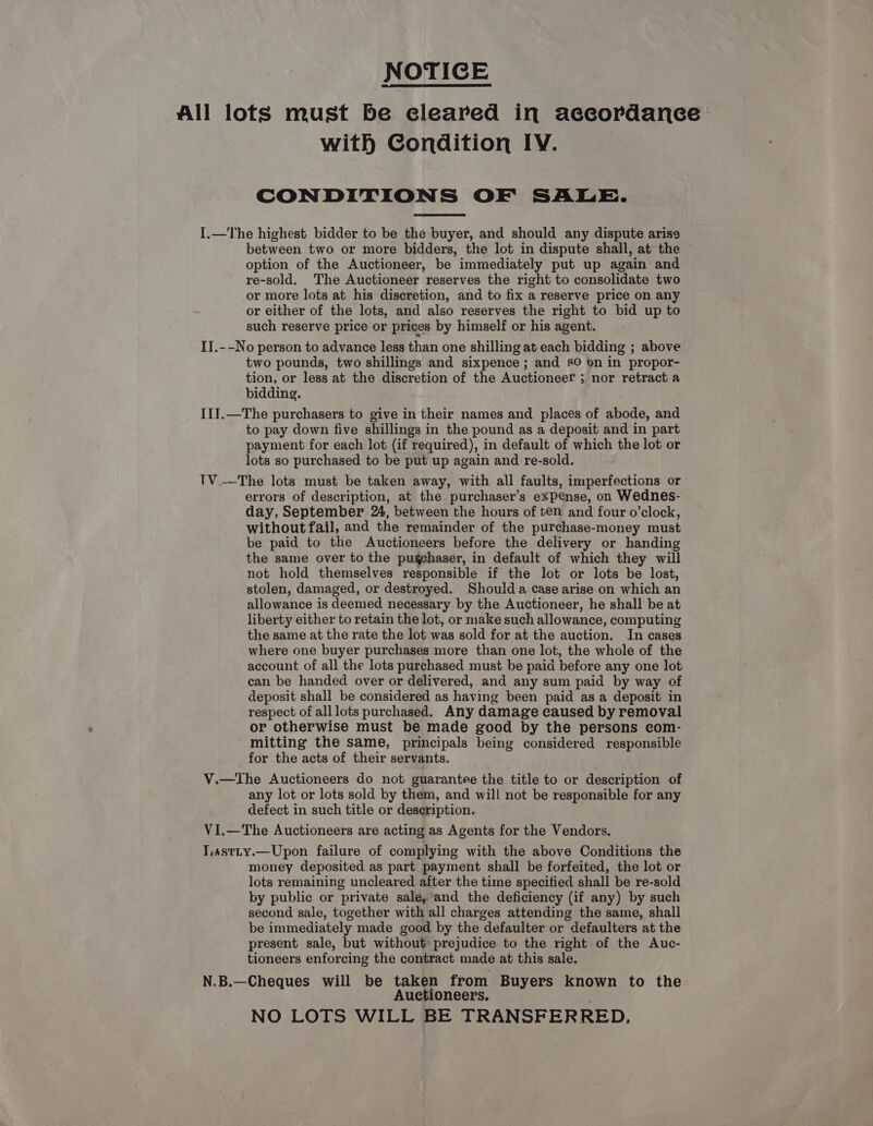 NOTICE All lots must be cleared in accordance with Condition IV. CONDITIONS OF SALE. I.—The highest bidder to be the buyer, and should any dispute arise between two or more bidders, the lot in dispute shall, at the © option of the Auctioneer, be immediately put up again and re-sold. The Auctioneer reserves the right to consolidate two or more lots at his discretion, and to fix a reserve price on any or either of the lots, and also reserves the right to bid up to such reserve price or prices by himself or his agent. IJ.--No person to advance less than one shilling at each bidding ; above two pounds, two shillings and sixpence ; and sO on in propor- tion, or less at the discretion of the Auctioneer ; nor retract a bidding. I1J.—The purchasers to give in their names and places of abode, and to pay down five shillings in the pound as a deposit and in part payment for each lot (if required), in default of which the lot or lots so purchased to be put up again and re-sold. TV.—The lots must be taken away, with all faults, imperfections or errors of description, at the purchaser’s expense, on Wednes- day, September 24, between the hours of ten and four o’clock, without fail, and the remainder of the purchase-money must be paid to the Auctioneers before the delivery or handing the same over to the pugehaser, in default of which they will not hold themselves responsible if the lot or lots be lost, stolen, damaged, or destroyed. Shoulda case arise on which an allowance is deemed necessary by the Auctioneer, he shall be at liberty either to retain the lot, or make such allowance, computing the same at the rate the lot was sold for at the auction. In cases where one buyer purchases more than one lot, the whole of the account of all the lots purchased must be paid before any one lot can be handed over or delivered, and any sum paid by way of deposit shall be considered as having been paid as a deposit in respect of alllots purchased. Any damage caused by removal or otherwise must be made good by the persons com- mitting the same, principals being considered responsible for the acts of their servants. V.—The Auctioneers do not guarantee the title to or description of any lot or lots sold by them, and will not be responsible for any defect in such title or description. VI.—The Auctioneers are acting as Agents for the Vendors. T.astty.—Upon failure of complying with the above Conditions the money deposited as part payment shall be forfeited, the lot or lots remaining uncleared after the time specified shall be re-sold by public or private sale,*and the deficiency (if any) by such second sale, together with all charges attending the same, shall be immediately made good by the defaulter or defaulters at the present sale, but without prejudice to the right of the Auc- tioneers enforcing the contract made at this sale. N.B.—Cheques will be taken from Buyers known to the Auctioneers, NO LOTS WILL BE TRANSFERRED.