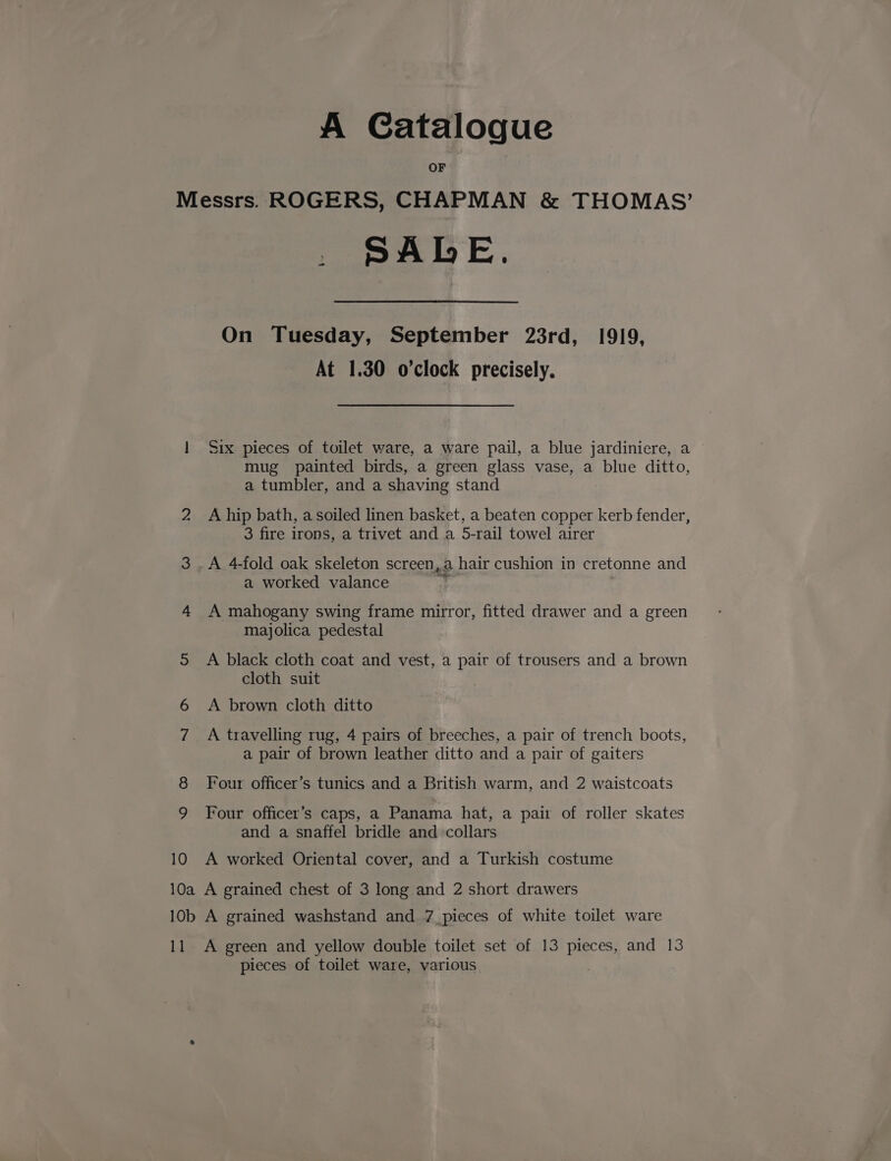 A Catalogue OF Messrs. ROGERS, CHAPMAN &amp; THOMAS’ PALE. + On Tuesday, September 23rd, 1919, At 1.30 o'clock precisely. 1 Six pieces of toilet ware, a ware pail, a blue jardiniere, a mug painted birds, a green glass vase, a blue ditto, a tumbler, and a shaving stand 2 Ahip bath, a soiled linen basket, a beaten copper kerb fender, 3 fire irons, a trivet and a 5-rail towel airer 3 .A 4-fold oak skeleton screen, a hair cushion in cretonne and a worked valance 4 A mahogany swing frame mirror, fitted drawer and a green majolica pedestal 5 A black cloth coat and vest, a pair of trousers and a brown cloth suit 6 A brown cloth ditto 7 A travelling rug, 4 pairs of breeches, a pair of trench boots, a pair of brown leather ditto and a pair of gaiters Four officer’s tunics and a British warm, and 2 waistcoats Four officer’s caps, a Panama hat, a pair of roller skates and a snaffel bridle and collars 10 A worked Oriental cover, and a Turkish costume 10a A grained chest of 3 long and 2 short drawers 10b A grained washstand and 7 pieces of white toilet ware 11 A green and yellow double toilet set of 13 pieces, and 13 pieces of toilet ware, various