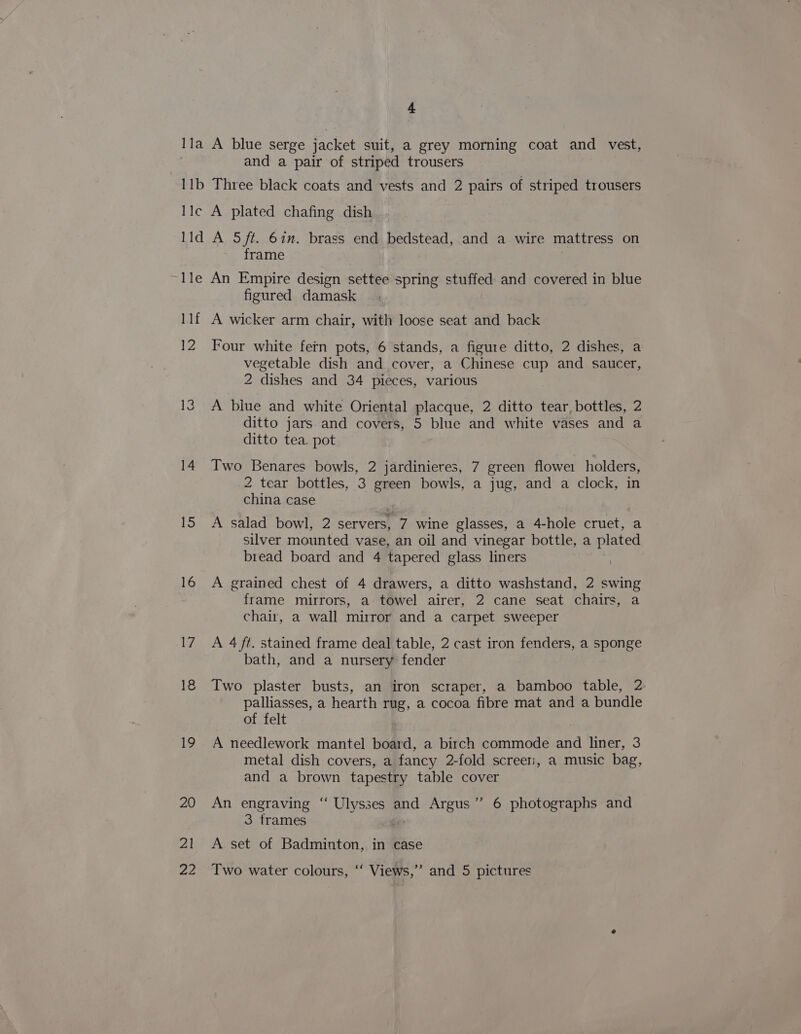 and a pair of striped trousers frame figured damask 12 a 22 Four white fern pots, 6 stands, a figure ditto, 2 dishes, a vegetable dish and cover, a Chinese cup and saucer, 2 dishes and 34 pieces, various A blue and white Oriental placque, 2 ditto tear, bottles, 2 ditto jars and covers, 5 blue and white vases and a ditto tea. pot Two Benares bowls, 2 jardinieres, 7 green flowe1 holders, 2 tear bottles, 3 green bowls, a jug, and a clock, in china case A salad bowl, 2 servers, 7 wine glasses, a 4-hole cruet, a silver mounted vase, an oil and vinegar bottle, a plated bread board and 4 tapered glass liners | A grained chest of 4 drawers, a ditto washstand, 2 swing frame mirrors, a towel airer, 2 cane seat chairs, a chair, a wall mirror and a carpet sweeper A 4 ft. stained frame deal table, 2 cast iron fenders, a sponge bath, and a nursery fender Two plaster busts, an iron scraper, a bamboo table, 2 palliasses, a hearth rug, a cocoa fibre mat and a bundle of felt A needlework mantel board, a birch commode and liner, 3 metal dish covers, a fancy 2-fold screer:, a music bag, and a brown tapestry table cover An engraving “ Ulysses and Argus’”’ 6 photographs and 3 frames A set of Badminton, in case Two water colours, “‘ Views,’”’ and 5 pictures