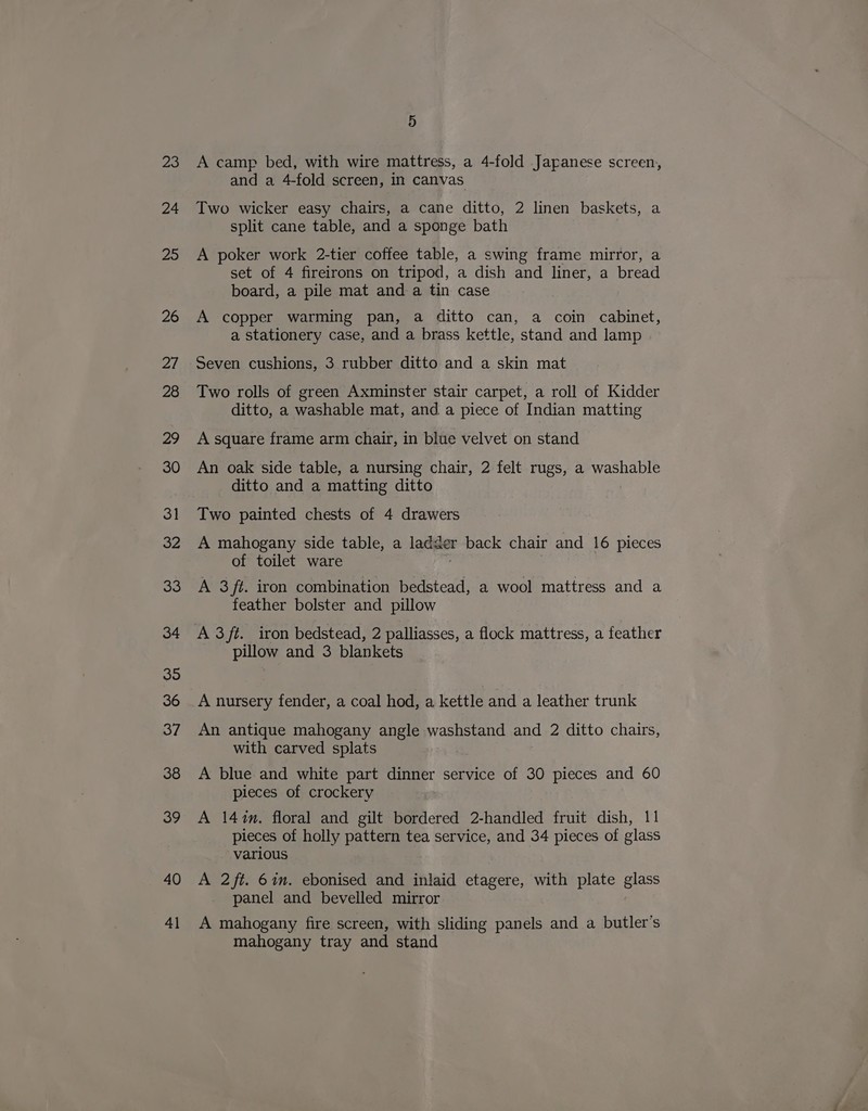 23 24 25 26 a) 28 29 30 31 32 33 34 35 36 37 38 39 40 41 5 A camp bed, with wire mattress, a 4-fold Japanese screen, and a 4-fold screen, in canvas Two wicker easy chairs, a cane ditto, 2 linen baskets, a split cane table, and a sponge bath A poker work 2-tier coffee table, a swing frame mirror, a set of 4 fireirons on tripod, a dish and liner, a bread board, a pile mat and a tin case A copper warming pan, a ditto can, a coin cabinet, a stationery case, and a brass kettle, stand and lamp Seven cushions, 3 rubber ditto and a skin mat Two rolls of green Axminster stair carpet, a roll of Kidder ditto, a washable mat, and a piece of Indian matting A square frame arm chair, in blue velvet on stand An oak side table, a nursing chair, 2 felt rugs, a washable ditto and a matting ditto Two painted chests of 4 drawers A mahogany side table, a ladder back chair and 16 pieces of toilet ware A 3/t. iron combination bedstead, a wool mattress and a feather bolster and pillow A 3ft. iron bedstead, 2 palliasses, a flock mattress, a feather pillow and 3 blankets A nursery fender, a coal hod, a kettle and a leather trunk An antique mahogany angle washstand and 2 ditto chairs, with carved splats A blue and white part dinner service of 30 pieces and 60 pieces of crockery A 147m. floral and gilt bordered 2-handled fruit dish, 11 pieces of holly pattern tea service, and 34 pieces of glass various A 2ft. 6in. ebonised and inlaid etagere, with plate glass panel and bevelled mirror A mahogany fire screen, with sliding panels and a butler’s mahogany tray and stand