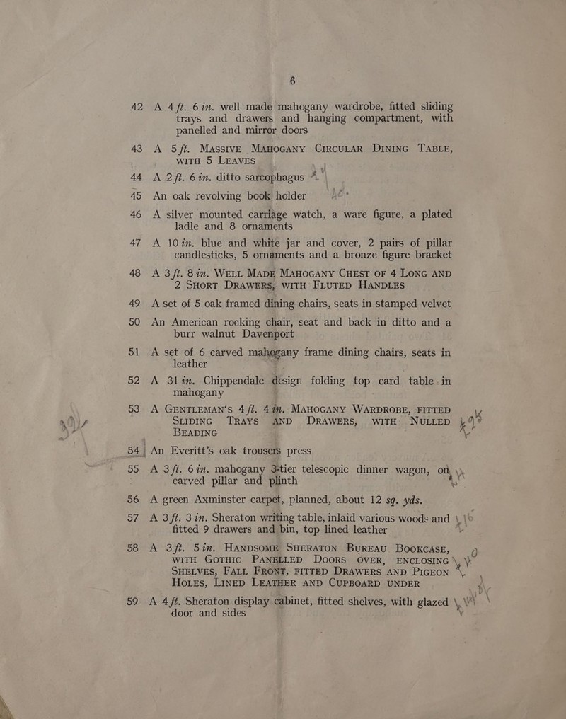 42 A 4ft. 6in. well made mahogany wardrobe, fitted sliding trays and drawers and hanging compartment, with panelled and mirror doors 43 A 5/ft. MasstvE MAnoGANy CIRCULAR DINING TABLE, WITH 5 LEAVES | 44 A 2/ft. 6in. ditto sarcophagus *.’ , 4 45 An oak revolving book holder 46 A silver mounted carriage watch, a ware figure, a plated ladle and 8 ornaments 47 A 10in. blue and white jar and cover, 2 pairs of pillar candlesticks, 5 ornaments and a bronze figure bracket 48 A 3ft. 8in. WELL MADE MAnoGANy CHEST OF 4 LONG AND 2 SHORT DRAWERS, WITH FLUTED HANDLES 49 Aset of 5 oak framed dining chairs, seats in stamped velvet SQ An American rocking chair, seat and back in ditto and a burr walnut Davenport 51 A set of 6 carved may frame dining chairs, seats in leather 52 A 3lin. Chippendale design folding top card table. in mahogany 53 A GENTLEMAN'S 4 ft. 47m. MAHOGANY WARDROBE, FITTED Suipinc TRAYS AND DRAWERS, wiTH NULLED 49 ? ¥ : BEADING Av 54, An Everitt’s oak trousers press 55 A 3/ft. 6in. mahogany 3tier telescopic dinner wagon, ont, \ carved pillar and plinth As 56 <A green Axminster carpet, planned, about 12 sq. yds. 57 A 3/ft. 3in. Sheraton writing table, inlaid various woods and \, fitted 9 drawers and bin, top lined leather 58 A 3/ft. 5in. HANDSOME SHERATON BUREAU BOOKCASE, ~~ WITH GOTHIC PANELLED DOORS OVER, ENCLOSING \ Vas SHELVES, FALL FRONT, FITTED DRAWERS AND PIGEON ati | Hoes, LINED LEATHER AND CUPBOARD UNDER ¢ 59 <A 4 ft. Sheraton display cabinet, fitted shelves, with glazed \.\ ‘ door and sides v