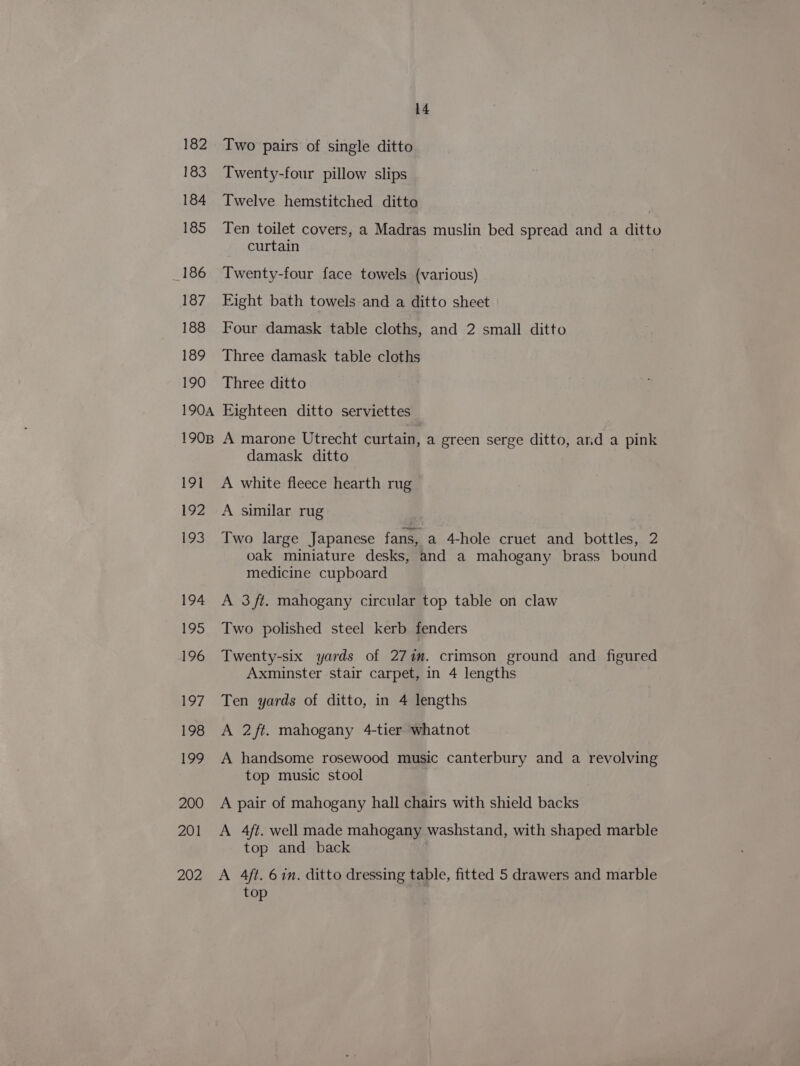 182 183 184 185 186 187 188 189 190 190A 190B 191 192 193 194 195 196 197 198 129 200 201 202 14 Two pairs of single ditto Twenty-four pillow slips Twelve hemstitched ditto Ten toilet covers, a Madras muslin bed spread and a ditto curtain Twenty-four face towels (various) Eight bath towels and a ditto sheet Four damask table cloths, and 2 small ditto Three damask table cloths Three ditto Eighteen ditto serviettes A marone Utrecht curtain, a green serge ditto, arid a pink damask ditto A white fleece hearth rug A similar rug Two large Japanese fans, a 4-hole cruet and bottles, 2 oak miniature desks, and a mahogany brass bound medicine cupboard A 3/t. mahogany circular top table on claw Two polished steel kerb fenders Twenty-six yards of 277m. crimson ground and figured Axminster stair carpet, in 4 lengths Ten yards of ditto, in 4 lengths A 2/ft. mahogany 4-tier whatnot A handsome rosewood music canterbury and a revolving top music stool A pair of mahogany hall chairs with shield backs A 4ft. well made mahogany washstand, with shaped marble top and back A 4ft. 6 in. ditto dressing table, fitted 5 drawers and marble top