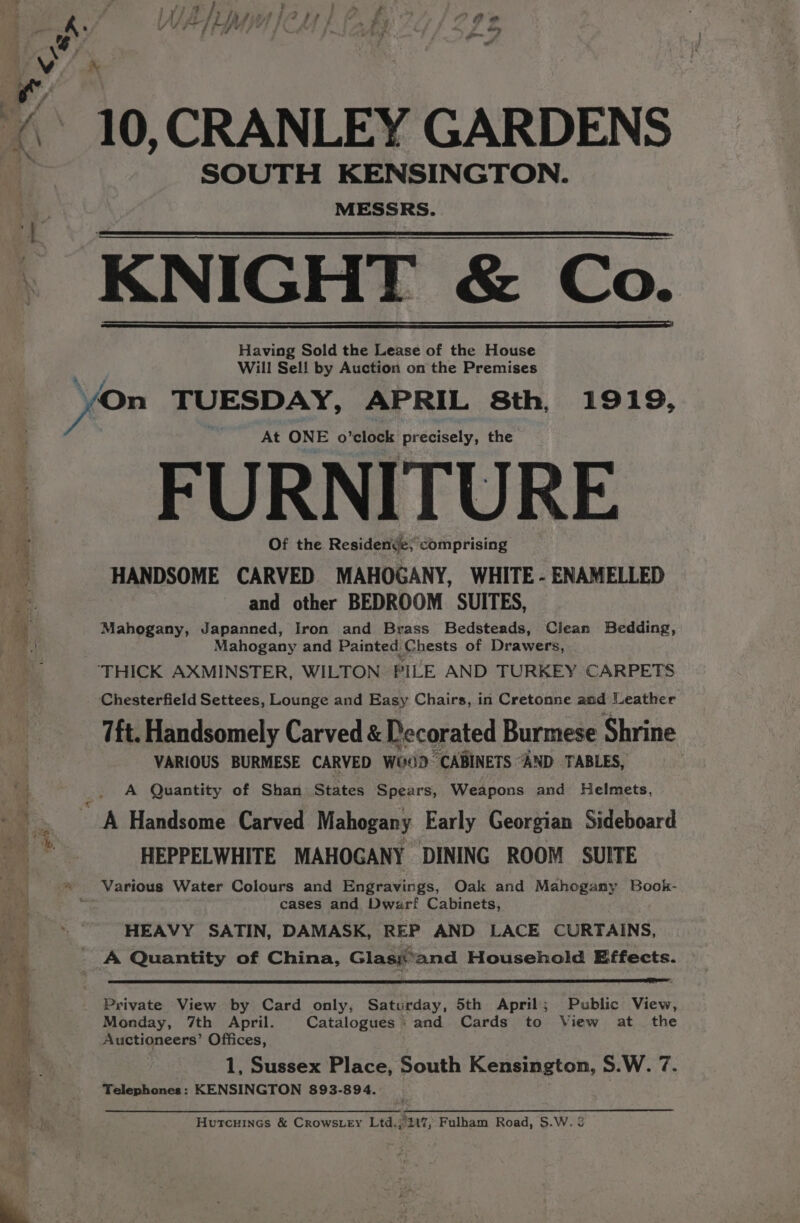 SOUTH KENSINGTON. MESSRS. KNIGHT &amp; Co. Having Sold the Lease of the House Will Sell by Auction on the Premises a Pi oP mead ss = = ee “ears. “ At ONE o’clock precisely, the FURNITURE Of the Residendje; comprising HANDSOME CARVED MAHOGANY, WHITE - ENAMELLED and other BEDROOM SUITES, Mahogany, Japanned, Iron and Brass Bedsteads, Clean Bedding, Mahogany and Painted Chests of Drawers, ‘THICK AXMINSTER, WILTON PILE AND TURKEY CARPETS Chesterfield Settees, Lounge and Easy Chairs, in Cretonne and Leather 7ft. Handsomely Carved &amp; Decorated Burmese Shrine VARIOUS BURMESE CARVED W00D “CABINETS “AND TABLES, A Quantity of Shan States Spears, Weapons and Helmets, A Handsome Carved Mahogany Early Georgian Sideboard HEPPELWHITE MAHOGANY DINING ROOM SUITE Various Water Colours and Engravings, Oak and Mahogany Book- cases and Dwarf Cabinets, HEAVY SATIN, DAMASK, REP AND LACE CURTAINS, A Quantity of China, Glasjand Household Effects. Private View by Card only, Saturday, 5th April; Public View, Monday, 7th April. Catalogues ‘and Cards to View at _ the Auctioneers’ Offices, 1, Sussex Place, South Kensington, S.W. 7. Telephones: KENSINGTON 893-894. Hutcuines &amp; Crows.ey Ltd.j//2t7; Fulham Road, S.W. 3