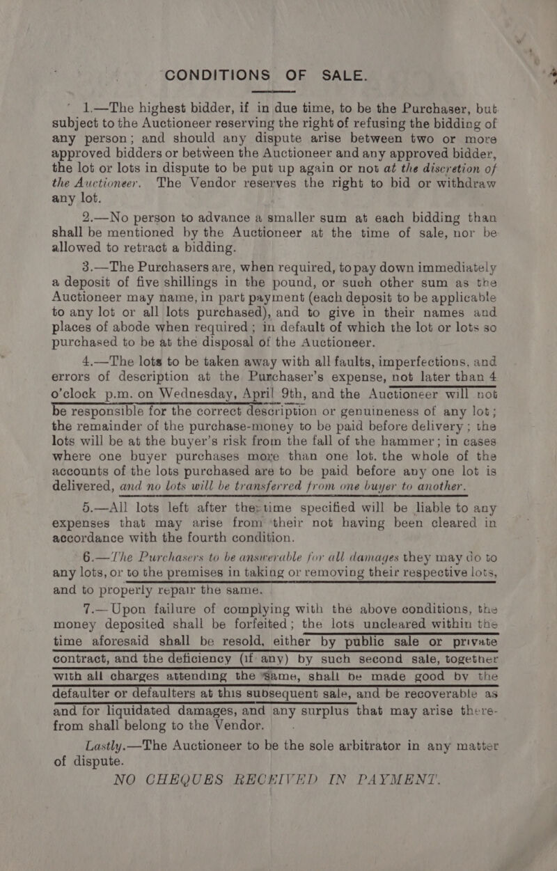 ‘CONDITIONS OF SALE. subject to the Auctioneer reserving the right of refusing the bidding of any person; and should any dispute arise between two or more approved bidders or between the Auctioneer and any approved bidder, the lot or lots in dispute to be put up again or not at the discretion of the Auctioneer. The Vendor reserves the right to bid or withdraw any lot. 2.—No person to advance a smaller sum at each bidding than shall be mentioned by the Auctioneer at the time of sale, nor be allowed to retract a bidding. 3.—The Purchasers are, when required, to pay down immediately a deposit of five shillings in the pound, or such other sum as the Auctioneer may name, in part payment (each deposit to be applicable to any lot or all lots purchased), and to give in their names and places of abode when required ; in default of which the lot or lots so purchased to be at the disposal of the Auctioneer. 4.—The lots to be taken away with all faults, imperfections, and o’clock p.m. on Wednesday, April 9th, and the Auctioneer will not be responsible for the correct description or genuineness of any lot; the remainder of the purchase-money to be paid before delivery ; the lots will be at the buyer’s risk from the fall of the hammer; in cases where one buyer purchases more than one lot. the whole of the accounts of the lots purchased are to be paid before any one lot is delivered, and no lots will be transferred from one buyer to another. 5.—All lots left after the:time specified will be liable to any expenses that may arise from ‘their not having been cleared in accordance with the fourth condition. 6.—The Purchasers to be answerable for all damages they may do to any lots, or to the premises in taking or removing their respective lots, and to properly repair the same. 7.—Upon failure of complying with the above conditions, the money deposited shall be forfeited; the lots uncleared within the time aforesaid shall be resold, either by public sale or private contract, and the deficiency (if- any) by such second sale, together with all charges attending the Same, shall be made good by the and for liquidated damages, and any surplus that may arise there- from shall belong to the Vendor. Lastly.—The Auctioneer to be the sole arbitrator in any matter of dispute. NO CHEQUES KRECKIVED IN PAYMENT. «o*