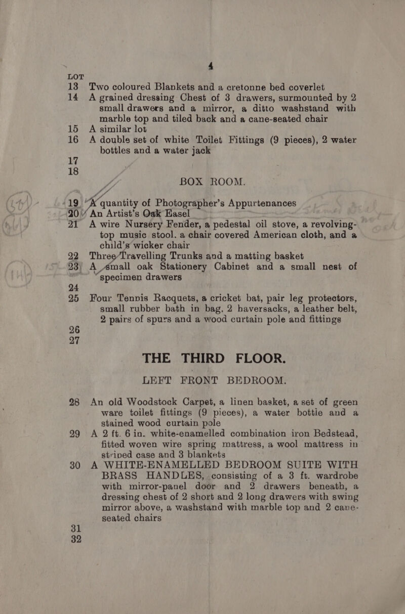 LOT 13 Two coloured Blankets and a cretonne bed coverlet 14 A grained dressing Chest of 3 drawers, surmounted by 2 small drawers and a mirror, a ditto washstand with marble top and tiled back and a cane-seated chair 15 A similar lot 16 A double set of white Toilet Fittings (9 pieces), 2 water bottles and a water jack of, BOX ROOM. -19 “K quantity of Photographer’s Appurtenances 20 An Artist’s Oak Easel 21 A wire Nursery Fender, a pedestal oil stove, a revolving- top music stool. a chair covered American cloth, and a child’s wicker chair 7 22 Three/Travelling Trunks and a matting basket 23, A Amall oak Stationery Cabinet and a small nest of | “specimen drawers 24 25 Four Tennis Racquets, a cricket bat, pair leg protectors, small rubber bath in bag, 2 haversacks, a leather belt, 2 pairs of spurs and a wood curtain pole and fittings 26 27 THE THIRD FLOOR. LEFT FRONT BEDROOM. 28 An old Woodstock Carpet, a linen basket, a set of green ware toilet fittings (9 pieces), a water bottie and a stained wood curtain pole 99 A 2 ft. 6 in. white-enamelled combination iron Bedstead, fitted woven wire spring mattress, a wool mattress in striped case and 3 blankets 30 A WHITE-ENAMELLED BEDROOM SUITE WITH BRASS HANDLES, consisting of a 3 ft. wardrobe with mirror-panel door and 2 drawers beneath, a dressing chest of 2 short and 2 long drawers with swing mirror above, a washstand with marble top and 2 cane- seated chairs 31 32
