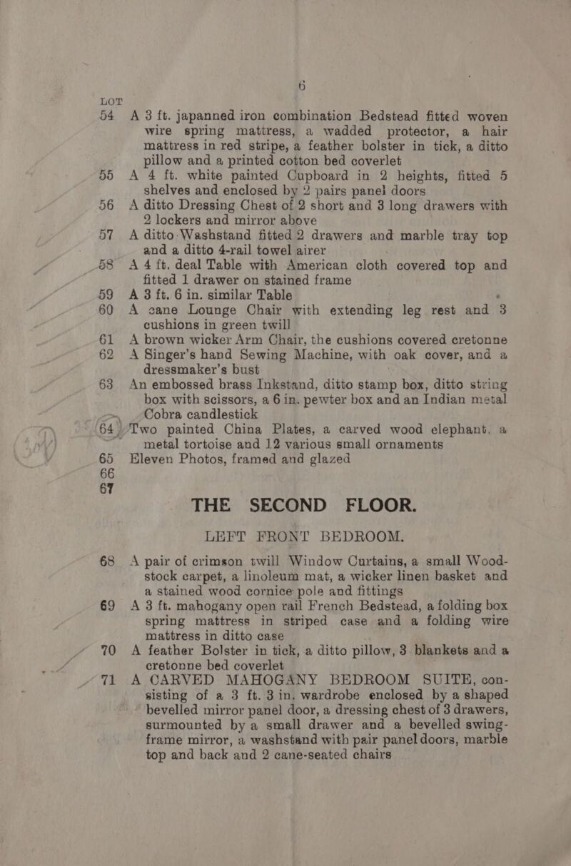 54 68 69 6 A 3 ft. japanned iron combination Bedstead fitted woven wire spring mattress, a wadded protector, a hair mattress in red stripe, a feather bolster in tick, a ditto pillow and a printed cotton bed coverlet A 4 ft. white painted Cupboard in 2 heights, fitted 5 shelves and enclosed by 2 pairs panel doors A ditto Dressing Chest of 2 short and 3 long drawers with 2 lockers and mirror above A ditto-Washstand fitted 2 drawers and marble tray top and a ditto 4-rail towel airer A 4 ft, deal Table with American cloth covered top and fitted 1 drawer on stained frame A 3 ft. 6 in. similar Table . A cane Lounge Chair with extending leg rest and 3 cushions in green twill A brown wicker Arm Chair, the cushions covered cretonne A Singer’s hand Sewing Machine, with oak cover, and a dressmaker’s bust An embossed brass Inkstand, ditto eatin box, ditto string box with scissors, a 6 in. pewter box and an Indian metal Cobra candlestick metal tortoise and 12 various small ornaments Eleven Photos, framed and glazed THE SECOND FLOOR. LEFT FRONT BEDROOM. A pair of crimson twill Window Curtains, a small Wood- stock carpet, a linoleum mat, a wicker linen basket and a stained wood cornice pole and fittings A 3 ft. mahogany open rail French Bedstead, a folding box spring mattress in striped case and a folding wire mattress in ditto case A feather Bolster in tick, a ditto pillow, 3 blankets and a cretonne bed coverlet A CARVED MAHOGANY BEDROOM SUITE, con- sisting of a 3 ft. 3 in. wardrobe enclosed by a shaped bevelled mirror panel door, a dressing chest of 3 drawers, surmounted by a small drawer and a bevelled swing- frame mirror, a washstand with pair panel doors, marble top and back and 2 cane-seated chairs