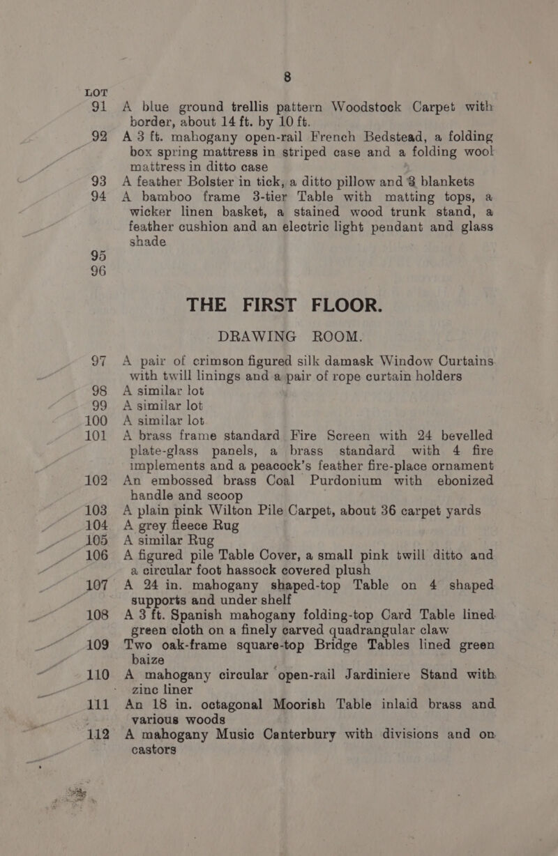 at 92 93 94 95 96 8 A blue ground trellis pattern Woodstock Carpet with border, about 14 ft. by 10 ft. A 3 ft. mahogany open-rail French Bedstead, a folding box spring mattress in striped case and a folding wool mattress in ditto case A feather Bolster in tick, a ditto pillow and 8 blankets A bamboo frame 3-tier Table with matting tops, a wicker linen basket, a stained wood trunk stand, a feather cushion and an electric light pendant and glass shade THE FIRST FLOOR. DRAWING ROOM. A pair of crimson figured silk damask Window Curtains. with twill linings and a pair of rope curtain holders A similar lot A similar lot A similar lot A brass frame standard Fire Screen with 24 bevelled plate-glass panels, a brass standard with 4 fire implements and a peacock’s feather fire-place ornament An embossed brass Coal Purdonium with ebonized handle and scoop A plain pink Wilton Pile Carpet, about 36 carpet yards A grey fleece Rug A similar Rug A figured pile Table Cover, a small pink twill ditto and a circular foot hassock covered plush A 24 in. mahogany shaped-top Table on 4 shaped supports and under shelf A 3 ft. Spanish mahogany folding-top Card Table lined green cloth on a finely carved quadrangular claw Two oak-frame square-top Bridge Tables lined green baize A mahogany circular open-rail Jardiniere Stand with, zine liner An 18 in. octagonal Moorish Table inlaid brass and various woods A mahogany Music Canterbury with divisions and on castors