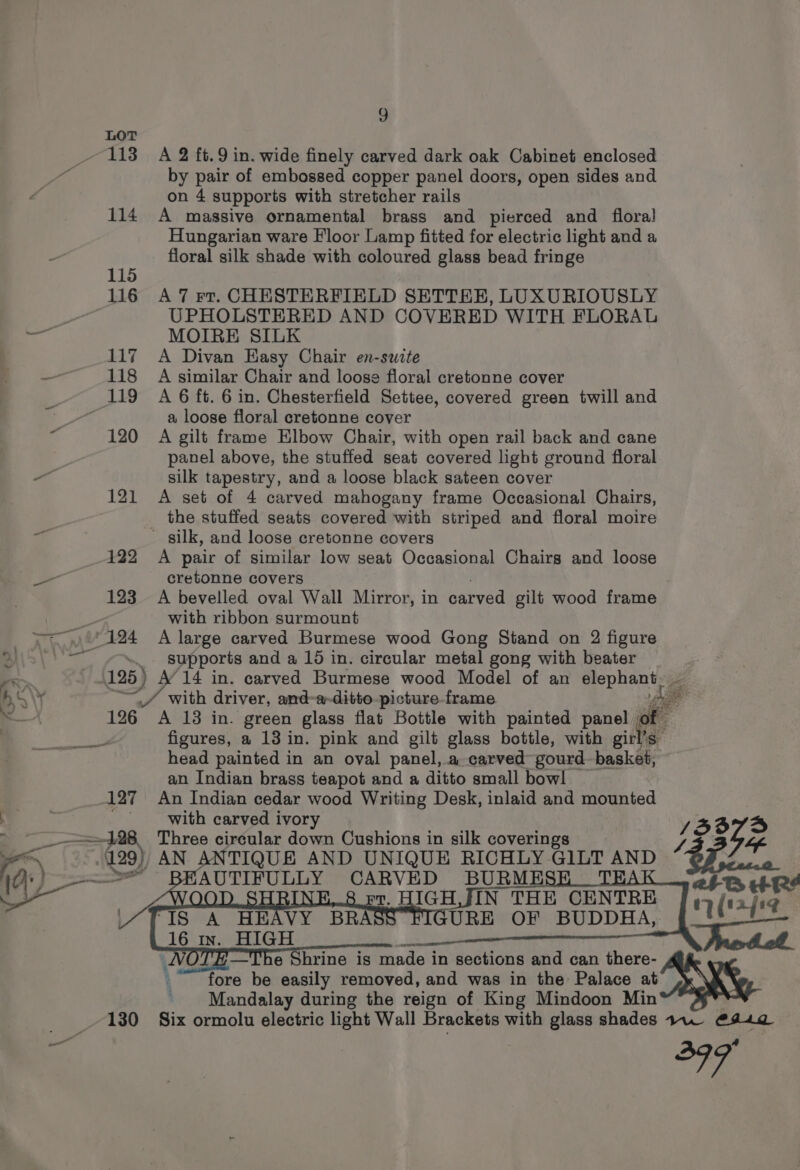 Neeson. L438 127 A 2 ft.9 in. wide finely carved dark oak Cabinet enclosed by pair of embossed copper panel doors, open sides and on 4 supports with stretcher rails A massive ornamental brass and pierced and flora! Hungarian ware Floor Lamp fitted for electric light and a floral silk shade with coloured glass bead fringe A 7 rt. CHESTERFIELD SETTEE, LUXURIOUSLY UPHOLSTERED AND COVERED WITH FLORAL MOIRE SILK A Divan Easy Chair en-swite A similar Chair and loose floral cretonne cover A 6 ft. 6 in. Chesterfield Settee, covered green twill and a loose floral cretonne cover A gilt frame Elbow Chair, with open rail back and cane panel above, the stuffed seat covered light ground floral silk tapestry, and a loose black sateen cover A set of 4 carved mahogany frame Occasional Chairs, the stuffed seats covered with striped and floral moire A pair of similar low seat Occasional Chairs and loose cretonne covers with ribbon surmount A large carved Burmese wood Gong Stand on 2 figure supports and a 10 in. circular metal gong with beater % 195) A’ 14 in. carved Burmese wood Model of an Paka ~ \ 2 / with driver, and-a-ditto picture frame 126 A 13 in. green glass flat Bottle with painted panel of figures, a 13 in. pink and gilt glass bottle, with girl’s head painted in an oval panel, .a carved gourd basket, an Indian brass teapot and a ditto small bow! An Indian cedar wood Writing Desk, inlaid and mounted with carved ivory Three circular down Cushions in silk coverings AN ANTIQUE AND UNIQUE RICHLY GILT AND fore be as removed, and was in the Palace at Mandalay during the reign of King Mindoon Min soi? |