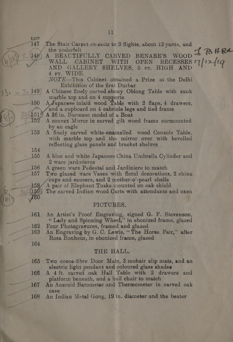 LOT “147 The Stair Carpet en-sucte to 3 flights, about 13 yards, and eae / the underfelt , ‘ ft RB H- RX \ ely -, 148) A BEAUTIFULLY CARVED BENARE’S WOOD OO gaamen Ke: WALL CABINET WITH OPEN RECESSES Tata =  AND GALLERY SHELVES, 5 rr. HIGH AND 4 rt. WIDE NOTE—This Cabinet obtuined a Prize at the Delhi Exhibition of the first Durbar )4, ~ |, 149° A Chinese finely carved ebony Oblong Table with sunk marble top and on 4 supports 150 AWMapanese inlaid wood Table with 2 flaps, 4 drawers, =~ /and a cupboard on 4 cabriole legs and tied frame \) 5) 451¥ A 36 in. Burmese model of a Boat a al / 152 A convex Mirror in carved gilt wood frame surmounted a by an eagle 153 <A finely carved white-enamelled wood Console Table, ba with marble top and the mirror over with bevelled reflecting glass panels and bracket shelves 154 155 A blue and white Japanese China Umbrella Cylinder and ae 2 ware jardinieres - _156 A green ware Pedestal and Jardiniere to match | —— 157 Two glazed ware Vases with floral decorations, 2 china . ‘cups and saucers, and 2 mother-o’-pearl shells A pair of Elephant Tusks. mounted on oak shield “159) The carved Indian wood Carts with attendants and oxen £60 . PICTURES. 161 An Artist’s Proof Engraving, signed G. F. Stevenson, “ Lady and Spinning Wheel,”’ in ebonized frame, glazed ~162 Four Photogravures, framed and glazed 163 An Engraving by G. C. Lewis, ‘‘ The Horse Fair,” after Rosa Bonheur, in ebonized frame, glazed : 164 i THE HALL, : 165 Two cocoa-fibre Door Mats, 3 mohair slip mats, and an electric light pendant and coloured glass shades rag 166 A 4 ft. earved oak Hall Table with 2 drawers and platform beneath, and a hall chair to match — 167 An Aneroid Barometer and Thermometer in carved oak oa case a 168 An Indian Metal Gong, 19 in. diameter and the beater \.