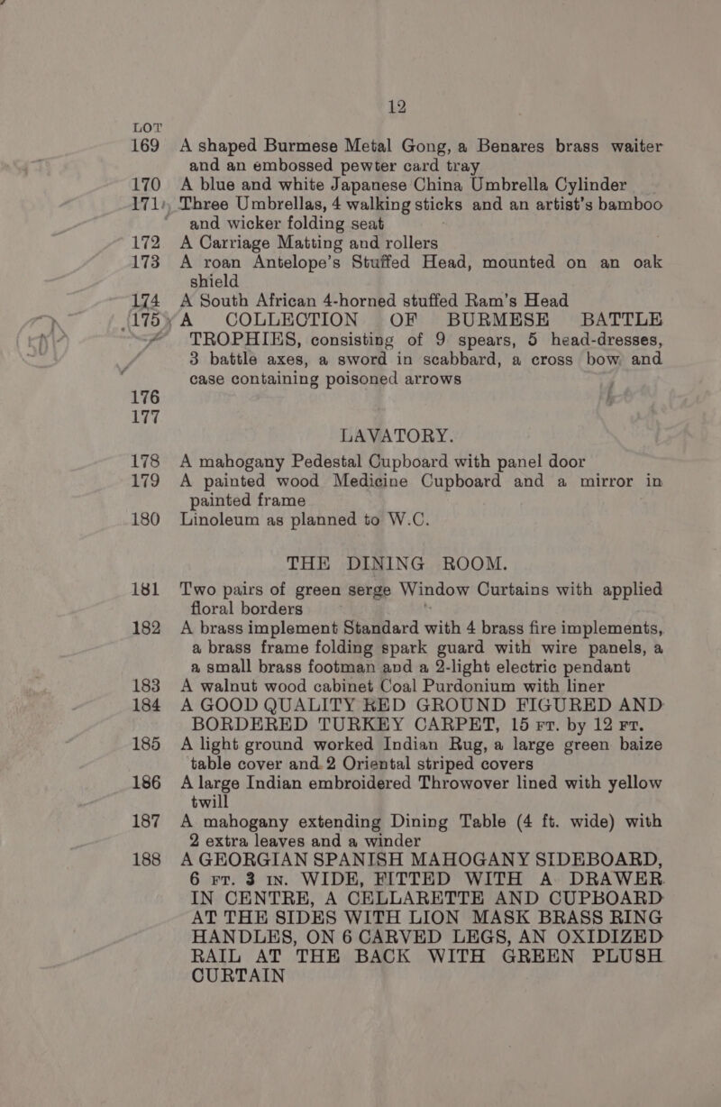 A shaped Burmese Metal Gong, a Benares brass waiter and an embossed pewter card tray A blue and white Japanese China Umbrella Cylinder and wicker folding seat A Carriage Matting and rollers A roan Antelope’s Stuffed Head, mounted on an oak shield A South African 4-horned stuffed Ram’s Head TROPHIES, consisting of 9 spears, 5 head-dresses, 3 battle axes, a sword in scabbard, a cross bow and case containing poisoned arrows i } LAVATORY. A mahogany Pedestal Cupboard with panel door A painted wood Medicine Cupboard and a mirror in painted frame Linoleum as planned to W.C. THE DINING ROOM. Two pairs of green serge Window Curtains with applied floral borders A brass implement Standard ith 4 brass fire implements, a brass frame folding spark guard with wire panels, a a small brass footman and a 2-light electric pendant A walnut wood cabinet Coal Purdonium with liner A GOOD QUALITY KED GROUND FIGURED AND BORDERED TURKEY CARPET, 15 rv. by 12 Fr. A light ground worked Indian Rug, a large green baize table cover and. 2 Oriental striped covers A large Indian embroidered Throwover lined with yellow twill A mahogany extending Dining Table (4 ft. wide) with 2 extra leaves and a winder A GEORGIAN SPANISH MAHOGANY SIDEBOARD, 6 rr. 3 1n. WIDE, FITTED WITH A DRAWER IN CENTRE, A CELLARETTE AND CUPBOARD AT THE SIDES WITH LION MASK BRASS RING HANDLES, ON 6 CARVED LEGS, AN OXIDIZED RAIL AT THE BACK WITH GREEN PLUSH CURTAIN