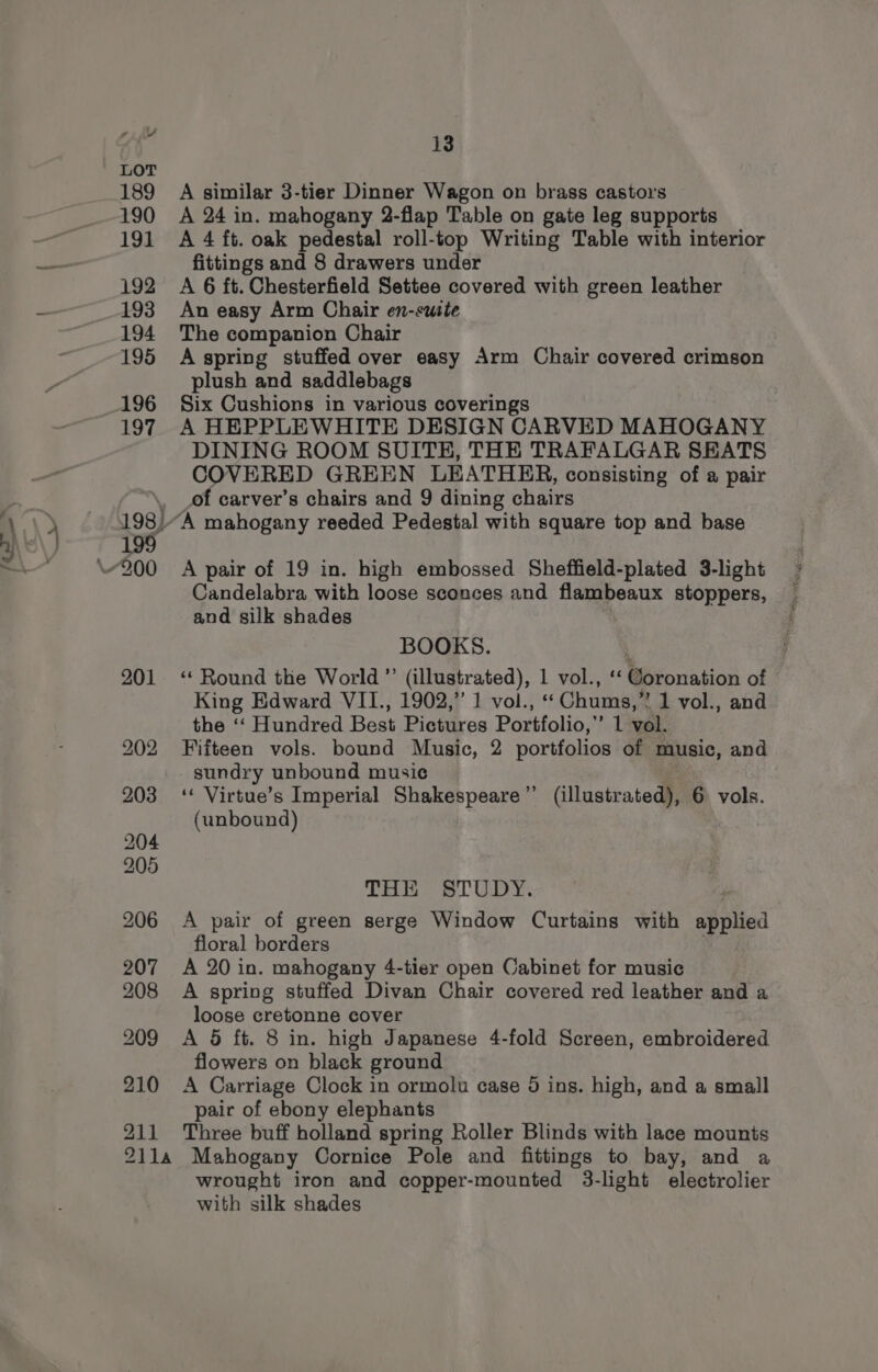 ee 210 211 13 A similar 3-tier Dinner Wagon on brass castors A 24 in. mahogany 2-flap Table on gate leg supports A 4 ft. oak pedestal roll-top Writing Table with interior fittings and 8 drawers under A 6 ft. Chesterfield Settee covered with green leather An easy Arm Chair en-suite The companion Chair A spring stuffed over easy Arm Chair covered crimson plush and saddlebags Six Cushions in various coverings A HEPPLEWHITE DESIGN CARVED MAHOGANY DINING ROOM SUITE, THE TRAFALGAR SEATS COVERED GREEN LEATHER, consisting of a pair of carver’s chairs and 9 dining chairs A pair of 19 in. high embossed Sheffield-plated 3-light Candelabra with loose sconces and flambeaux stoppers, and silk shades BOOKS. “Round the World ”’ (illustrated), 1 vol., ‘‘ Coronation of King Edward VII., 1902,” 1 vol., ‘Chums,’ 1 vol., and the ‘‘ Hundred Best Pictures Portfolio,’ 1 vol. Fifteen vols. bound Music, 2 portfolios of music, and sundry unbound music ‘¢ Virtue’s Imperial Shakespeare’’ (illustrated), 6 vols. (unbound) THE STUDY. A pair of green serge Window Curtains with appited floral borders A 20 in. mahogany 4-tier open Cabinet for music A spring stuffed Divan Chair covered red leather and a loose cretonne cover A 5 ft. 8 in. high Japanese 4-fold Screen, embroidered flowers on black ground A Carriage Clock in ormolu case 9 ins. high, and a small pair of ebony elephants Three buff holland spring Roller Blinds with lace mounts wrought iron and copper-mounted 3-light electrolier with silk shades