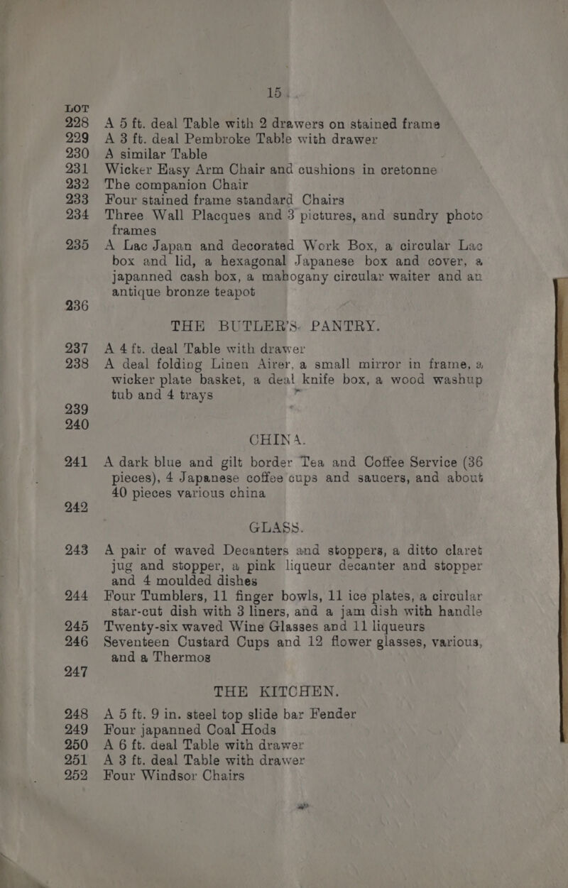 —— —_. . 15, A 5 ft. deal Table with 2 drawers on stained frame A 3 ft. deal Pembroke Table with drawer A similar Table Wicker Kasy Arm Chair and cushions in cretonne The companion Chair Four stained frame standard Chairs Three Wall Placques and 3 pictures, and sundry photo frames A Lac Japan and decorated Work Box, a circular Lac box and lid, a hexagonal Japanese box and cover, a Japanned cash box, a mahogany circular waiter and an antique bronze teapot THE BUTLER’S. PANTRY. A 4 ft. deal Table with drawer A deal folding Linen Airer, a small mirror in frame, a wicker plate basket, a deal knife box, a wood washup tub and 4 trays ‘ CHIN A. A dark blue and gilt border Tea and Coffee Service (36 pieces), 4 Japanese coffee cups and saucers, and about 40 pieces various china GLASS. A pair of waved Decanters and stoppers, a ditto claret jug and stopper, a pink liqueur decanter and stopper and 4 moulded dishes Four Tumblers, 11 finger bowls, 11 ice plates, a circular star-cut dish with 3 liners, and a jam dish with handle Twenty-six waved Wine Glasses and 11 liqueurs Seventeen Custard Cups and 12 flower glasses, various, and a Thermos THE KITCHEN. A 5 ft. 9 in. steel top slide bar Fender Four japanned Coal Hods A 6 ft. deal Table with drawer A 3 ft. deal Table with drawer Four Windsor Chairs