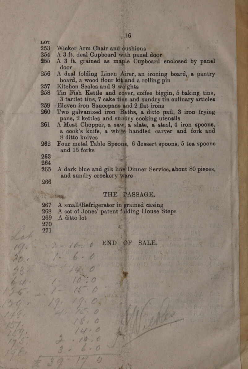 wee a 7? + 7 a - af Es PA ae f , “i fi ; ot sh ae i # “ey rd p 4 i . a é rt Pie d * ; d (> 2 : Ay 4 % “ - ’ A f ; al soe ie ha ei jek ae pe * “i Pied « ae ue j A 7 4 y he “ i 4 AY LOT 253 Wicker Arm Chair and gushions 254 A 3 ft. deal Cupboard with panel door 255 A 3 ft. grained as maple Cupboard enclosed by panel — door : 256 A deal folding Linen Airer, an ironing board,-a pantry board, a wood flour kif.and a rolling pin g 257 Kitchen Scales and 9 w ights 258 ‘lin Fish Kettle and cover, coffee biggin, 5 baking tins, 3 tartlet tins, 7 cake tins and sundry tin culinary articles 259 » Eleven iron Saucepans and 2 flat irons 260 ‘Two galvanized iron Baths, a ditto pail, 3 iron frying pans, 2 kettles and suitdry cooking utensils 261 A Meat Chopper, a saw, a slate, a steel, 4 iron spoons, - a cook’s knife, a whl handled carver and fork and 8 ditto knives 262 Four metal Table Spoons, 6 dessert spoons, 5 tea spoons and 15 forks 3 263 ae 264 | 265 A dark blue and gilt limé Dinner Service, about 80 pieces, and sundry crockery ware | 266 Cay SS THE. “Passagn, 267 A small’Refrigerator i in grained casing 268 A set of Jones’ patent ee House Steps 269 A ditto lot 270 » “4 271 ‘