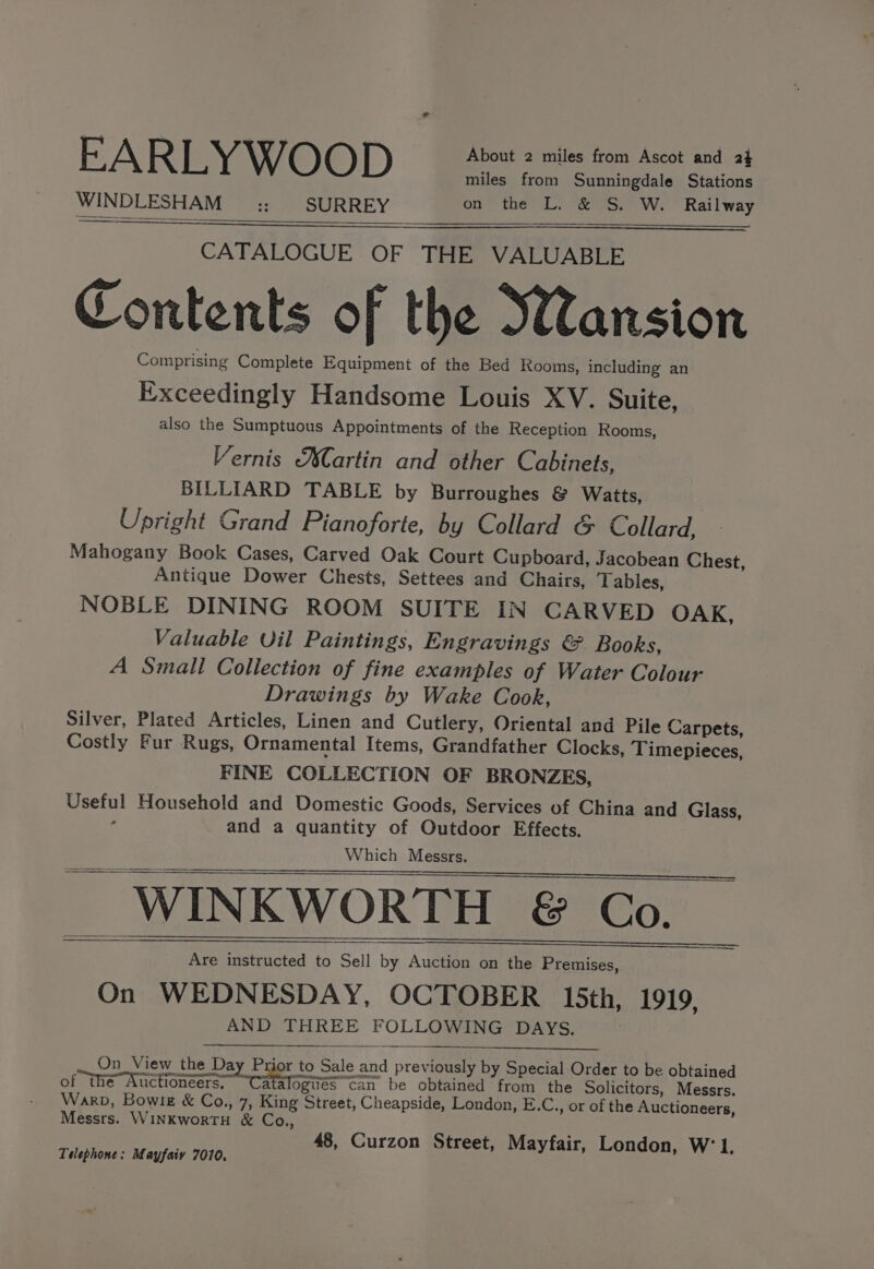 miles from Sunningdale Stations WINDLESHAM :: SURREY on the L. &amp; S. W. Railway CATALOGUE OF THE VALUABLE Contents of the Wansion Comprising Complete Equipment of the Bed Rooms, including an Exceedingly Handsome Louis XV. Suite, also the Sumptuous Appointments of the Reception Rooms, Vernis Martin and other Cabinets, BILLIARD TABLE by Burroughes &amp; Watts, Upright Grand Pianoforte, by Collard &amp; Collard, Mahogany Book Cases, Carved Oak Court Cupboard, Jacobean Chest, Antique Dower Chests, Settees and Chairs, Tables, NOBLE DINING ROOM SUITE IN CARVED OAK, Valuable Uil Paintings, Engravings &amp; Books, A Small Collection of fine examples of Water Colour Drawings by Wake Cook, Silver, Plated Articles, Linen and Cutlery, Oriental and Pile Carpets, Costly Fur Rugs, Ornamental Items, Grandfather Clocks, Timepieces, FINE COLLECTION OF BRONZES, Useful Household and Domestic Goods, Services of China and Glass, , and a quantity of Outdoor Effects. Which Messrs. _ WINKWORTH &amp; Co. Are instructed to Sell by Auction on the Premises, On WEDNESDAY, OCTOBER 15th, 1919, AND THREE FOLLOWING DAYS. On_ View the Day Prior to Sale and previously by Special Order to be obtained of the Auctioneers, “Catalogues can be obtained from the Solicitors, Messrs. Warp, Bowlg &amp; Co., 7, King Street, Cheapside, London, E.C., or of the Auctioneers, Messrs. WINKworTH &amp; Co., 48, Curzon Street, Mayfair, London, W’1, Telephone: Mayfaiy 7010,